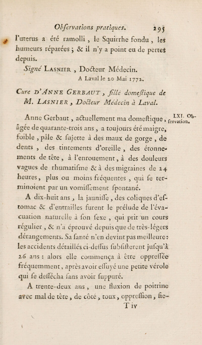 / Obfcrvatlons pratiques. *<)$ ^ l’uterus a été ramolli , le Squirrhe fondu , les humeurs réparées ; 8c il n’y a point eu de pertes depuis. Signé Lasnier , Do&eur Médecin. A Laval le 10 Mai 1772. Cure D Anne Gerbaut ^ fillè domejlique de M. Lasnier Docteur Médecin à Laval. \ Anne Gerbaut , a&uelletnent ma domeftique, fermlon?^ âgée de quarante-trois ans , a toujours été maigre, ioible , pâle 8c fujette â des maux de gorge , de dents , des tintements d’oreille , des étonne¬ ments de tete , â l’enrouement, â des douleurs vagues de rhumatifme &: à des migraines de 24 heures, plus ou moins fréquentes 3 qui fe ter- minoient par un vomiHement fpontané. A dix-huit ans j la jaunilTe , des coliques d’ef* tomac 8c d’entrailles furent le prélude de l’éva¬ cuation naturelle â ion iexe , qui prit un cours régulier , 8c n’a éprouvé depuis que de très-légers dérangements. Sa famé n’en devint pas meilleure: les accidents détaillés ci-deifus fubfifterent jufqu’à 1(3 ans : alors elle commença â être oppreifée fréquemment, après avoir elTuyé une petite vérole qui le delfécha fans avoir fuppuré. A trenre-deux ans , une fluxion cle poitrine avec mal de tête , de coté , toux, opprelîion, de- T iv V