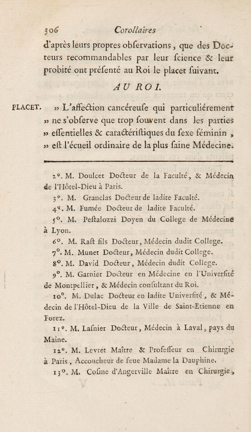 PLACE!*. 50^ Corollaires teurs recommandables par leur fcience Sc leur probité ont préfenté au Roi le placer fuivant. AU RO L 33 l/affeébion cancéreufe qui particuîiéremenr s? ne s’obferve que trop foiwent dans les parties »? eirentielles & caraétériftiques du fexe féminin , 53 eft Técueil ordinaire de la plus faine Médecine» z°. M. DouJcet Dodeur de la Faculté, & Médecin 4e l’Hotel-Dieu à Paris. 3* * 3 * * * 7 * 9 * ii. M. Granclas Dodeur de ladite Faculté. 4*. M. Fumée Dodeur de ladite Faculté. 5°. M. Peftalozzi Doyen du College de Médecin^ à Lyon. 6°. M. Raft fils Dodeur, Médecin dudit College» 70. M. Munet Dodeur. Médecin dudit College. 8°. M. David Dodeur, Médecin dudit College. 90. M. Garnier Dodeur en Médecine en l’Univerfité de Montpellier, & Médecin confultant du Roi. io°. M. Dulac Dodeur en ladite Univerhté, & Mé¬ decin de l’Fiôtel-Dieu de la Ville de Saint-Etienne en Forez. nç. M. Lafnier Dodeur, Médecin à Lavai, pays du Maine. iiQ. M. Levret Maître 8c Profedfeur en Chirurgie à Paris, Accoucheur de feue Madame la Dauphine. 13°, M. Gofme d'Angemlle Maître en Chirurgie>