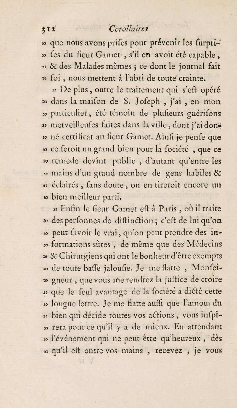 s» que nous avons prifes pour prévenir les furpri- 35 fes du fieur Gamet , s’il en avoit été capable, 55 3c des Malades mêmes \ ce dont le journal fait » foi, nous mettent à l’abri de toute crainte. 53 De plus, outre le traitement qui s’eft opéré >3 dans la maifon de S. Jofepb , j’ai , en mon 35 particulier, été témoin de plufîeurs guérifons 33 merveilleufes faites dans la ville, dont j’ai don* 33 né certificat au fieur Gamet. Ain fi je penfe que 33 ce feroit un grand bien pour la fociété , que ce 3? remede devint public , d’autant qu’entre les 35 mains d’un grand nombre de gens habiles 3c 33 éclairés, fans doute, on en tireroit encore un 33 bien meilleur parti. 55 Enfin le fieur Gamet eft à Paris , ou il traite 35 des perfonnes de diftinétion \ c’eft de lui qu’on 35 peut favoir le vrai, qu’on peut prendre des in- 33 formations sûres , de même que des Médecins a» 3c Chirurgiens qui ont le bonheur d’être exempts >3 de toute baffe jaloufîe. Je me flatte , Moniei- 33 gneur , que vous me rendrez la juftice de croire 35 que le feu! avantage de la fociété a diélé cette 33 longue lettre. Je me flatte atifli que l’amour du 33 bien qui décide toutes vos aéfions , vous infpi- 33 reta pour ce qu’il y a de mieux. En attendant 33 l’événement qui ne peut être qu’heureux , dès 33 qu’il eft entre vos mains , recevez , je vous