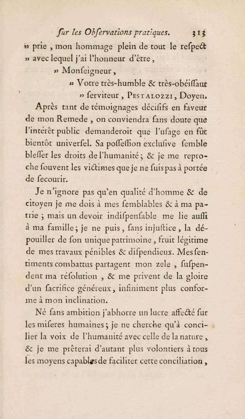 « prie , mou hommage plein de tour le refpeét: avec lequel j’ai rhonneur d’être, >5 Monfeigneur, « Votre très-humble Sc très-obéifîaut » ferviteur , Pestalozzi, Doyen, Après tant de témoignages dëcififs en faveur de mon Remede , on conviendra fans doute que l’intérêt public demanderoit que l’ufage en fût bientôt univerfel. Sa podeffion exclufive femble blefîer les droits de l’humanité ; Sc je me repro¬ che fouvent les vidâmes que je ne fuis pas à portée de fecourir. Je nh gnore pas qu’en qualité d’homme Sc de citoyen je me dois a mes femblables Sc à ma pa¬ trie ; mais un devoir indifpenfable me lie auflt â ma famille; je ne puis, fans injuftice, la dé¬ pouiller de fon unique patrimoine , fruit légitime de mes travaux pénibles Sc difpendieux. Mesfen- timents combattus partagent mon zele , fufpen- dent ma réfolution , Sc me privent de la gloire d’un facrifice généreux, infiniment plus confor¬ me à mon inclination. Né fins ambition j’abhorre un lucre affeété fur les miferes humaines ; je ne cherche qu’à conci¬ lier la voix de l’humanité avec celle de la nature , Sc je me prêterai d’autant plus volontiers à tous les moyens capables de faciliter cette conciliation ,