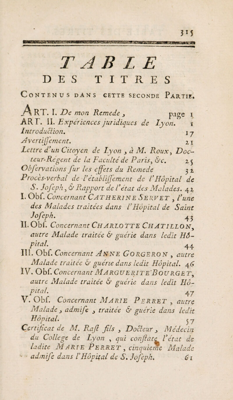 TABLE DES TITRES Contenus dans gette seconde Partie. jA RT. I. De mon Remede page i ART. II. Expériences juridiques de h 'on. i Introduction. i y Avertijjement. 2.x Lettre d’un Citoyen de Lyon à M. Roux, Doc¬ teur-Régent de la Faculté de Paris> &c. 25 Obfervations fur les effets du Remede 3 2 Procès-verbal de Vétablijfement de VHôpital de S. Jofeph, 6’ Rapport de l’état des Malades. 42 I. Obf. Concernant Catherine Servet 3 l’une des Malades traitées dans R Hôpital de Saint Jofeph. ^ II. Obf. Concernant Charlotte Chatillon, Malade traitée & guérie dans ledit Hô¬ pital. 44 Ili. Obf. Concernant Anne Gorgeron , autre Malade traitée & guérie dans ledit Hôpital. 46 IV. Obf. Concernant Marguerite'R ou rg et * 5 autre Malade traitée & guérie dans ledit Hô¬ pital. 4 y V. Obf. Concernant Marie Perret 5 autre Malade ; admife _> traitée & guérie dans ledit Hôpital. 3 y Certificat de M. Piaf fils > Docteur > Médecin du College de Lyon , qui confiate Vétat de ladite Marie Pep.RET , cinquième Malade admife dans LHôpital de S. Jofeph. 61