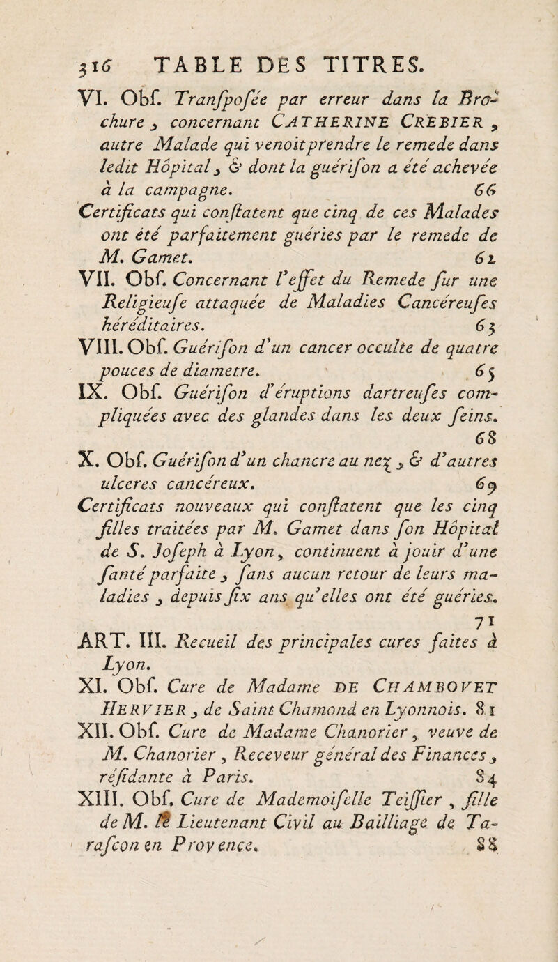 VI. Obf. Tranfipofée par erreur dans la Bro¬ chure j concernant CATHERINE CREBIER y autre Malade qui venoitprendre le remede dans ledit Hôpital j & dont la gu ér if on a été achevée à la campagne. 66 Certificats qui confiaient que cinq de ces Malades ont été parfaitement guéries par le remede de M. Gamet. 6 l VII. Obf. Concernant Teffet du Remede fur une Religieufe attaquée de Maladies Cancéreufes héréditaires. 6 5 VIII. Obf. Guérifon d'un cancer occulte de quatre pouces de diamètre. 6 5 IX. Obf. Guérifon d'éruptions dartreufes com¬ pliquées avec des glandes dans les deux feins. 68 X. Obf. Guérifon d'un chancre au ne£ j & d'autres ulcérés cancéreux. 6y Certificats nouveaux qui confiaient que les cinq filles traitées par M. Gamet dans fort Hôpital de S. Jofeph à Lyon, continuent a fouir d'une fantéparfaite fans aucun retour de leurs ma¬ ladies j depuis fix ans qu elles ont été guéries. 7i ART. III. Recueil des principales cures faites à Lyon. XL Obf. Cure de Madame DE ChAMBOVET HervîER j de Saint Chamond en Lyonnois. 8 1 XII. Obf. Cure de Madame Chanorier, veuve de M. Chanorier , Receveur général des Finances j réfidante à Paris. 84 XIII. Obf. Cure de Mademoifelle Teiffier , fille de M. /? Lieutenant Civil au Bailliage de Ta- raficon en Provence* SS
