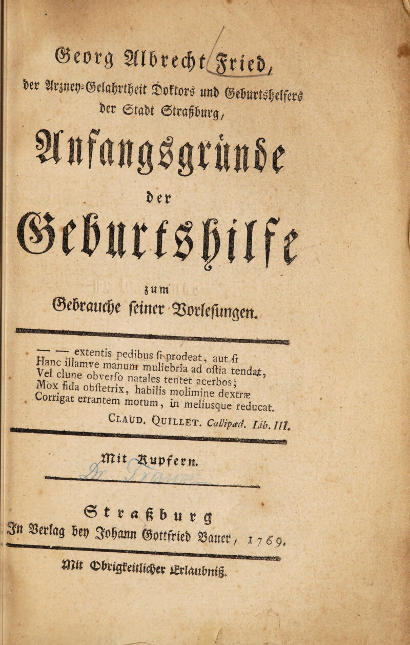 / ler %vwfrma%vtM Softors unb (SeMxtifydfzt 5er et«M ©traföwg, §um @e&ra«(f;c feiner SMeflmseit. Hpnr* iiieXtentlS pedl*bus fi prodeat, aut fr VeTduiTl6 mrm Tliebria ad oftia tendat, Mbx fida obftetrix hatr^^r a.cerbos> Corrigat errang ’ habllls mollm™ dextra? gat errantem m°tum, m meliusque reducat. CLAUD. QuiLLET. Callip^. Ub. Ul o mit 2\upfetn. 7s ' ©teaßfryrg bet) S^ontt ©ottfrieb Gatter , 17$9t «nt ®5cigf«tli(&« jßdrtufrnig, mm.