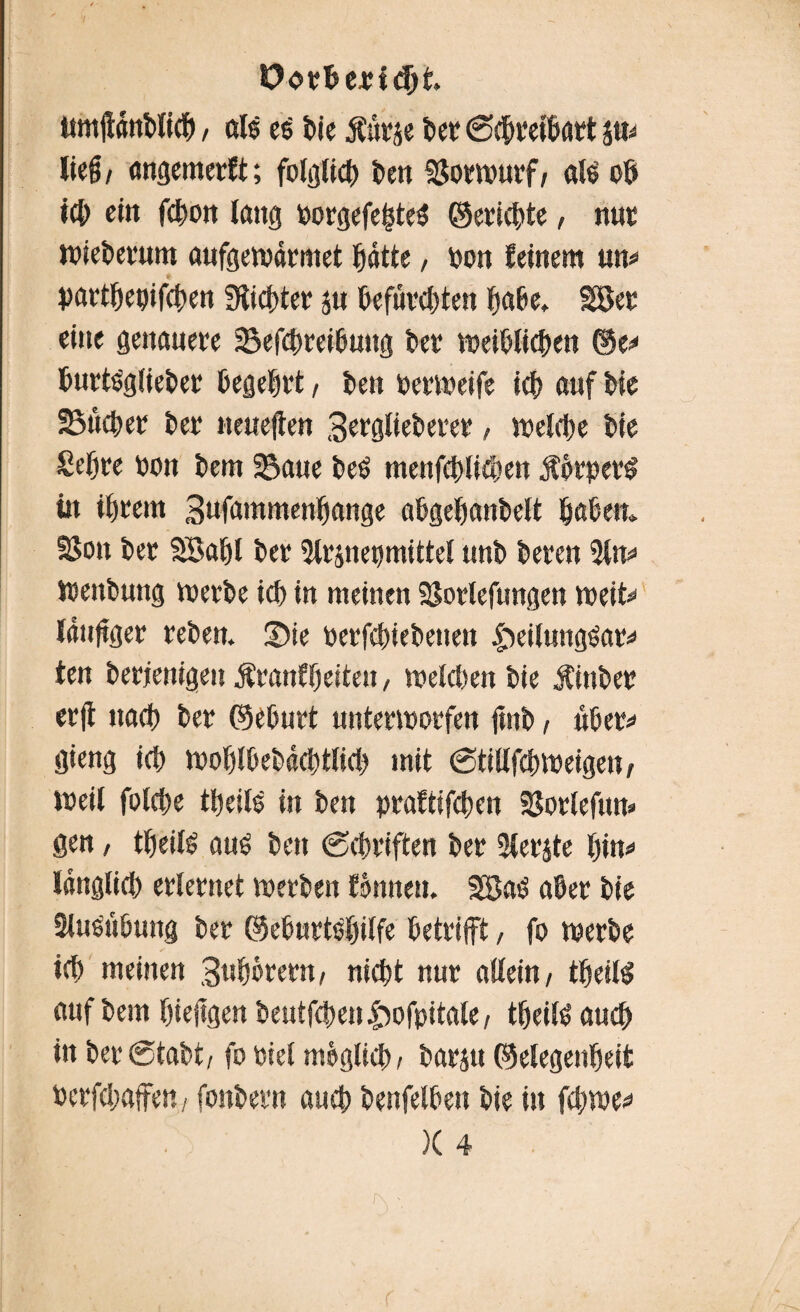 Oorheridji timßanblich / öl© e$ Die jfärie feer (Schreibart sm ließ/ «ngemerft; folgtidS) feen «gortourf/ aU ob ich eitt fdSwit lang Dorgefe|te$ ©ertöte, nut jpieDerum aufgewärmet ^dtte, Don feinem um partbepifchen Sticbter ju befurchten habe. 28et eine genauere Sefchreibuug Der meU?Iicf>en ©e<* burtöglieDer begehrt, Den berioeife ich auf Die SSücber Der neueren 3crglieDerer, welche Die Sehre Don Dem SSaue beb menfchlichen ÄorperS in intern 3ufammenbange abgebanbelt haben. S8on Der SBabl Der 2lrinepmittel unD Deren 21m Weitbung werbe ich in meinen SSortefungen weit** läufiger reDen. ü)te DerfdneDeuen £)eilungöar« ten Derjenigen Äranffjeiten, welchen Die ÄinDer erß iiacf? Der ©eburt unterworfen ftnD, ubem gieng icf> woblbebächtlich mit @tillfchweigett/ weil folcbe tfjeit© in Den praftifcben SSorlefum gen, t^eil© au£ Den (Schriften Der 2ierjte bim länglich erlernet werben fönneu. 3Sa$ aber Die Siuöttötmg Der ©eburtebilfe betrifft, fo werbe ich meinen 3ubörern/ nicht nur allein, tbeiß auf Dem fjiejtgen Deutfchentwfpitale, tbeitö auch in Der (Stabt/ fo Diel möglich, Darin ©elegenheit Derfchaffe«/ fonDern auch Denfelhen Die in fcbwe* )( 4