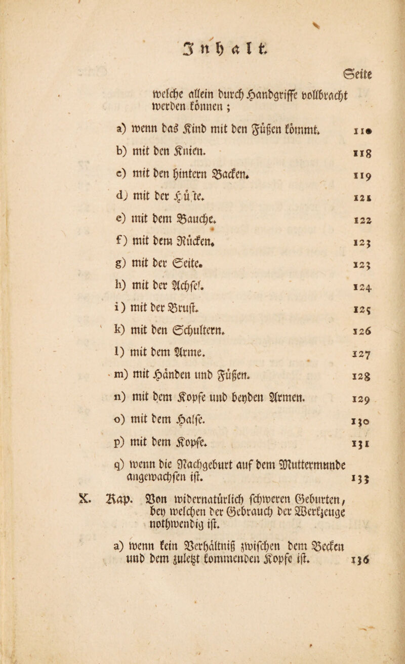 s 3 n M U (Seite mefcbe aßfein burd) Jpanbgriffe derben formen; a) wenn ta$ $mb mit ben gügen fömmt i !• b) mit bctt Änten. ng c) mit ben ^intern 33acfem 119 dj mit bet jf üX 12i e) mit bem $5aud)e* 12z f) mit bem 0?üdfen* 125 g) mit ber 0eite. 125 h) mit ber $(cbfef. 124 i) mit ber $5ruji 12$ ' k) mit ben (schultern* 126 1) mit bem dritte. 127 4» * V ' m) mit £dnben tmb gügen. 12g n) mit bem £opfe tmb bepbett fernen. 129 o) mit bem #a(fe. 130 p) mit bem £opfe* 131 q) metm bie üiacbgeburt auf bem Sftuttermtmbe angemaepfen tfh 135 X. Bap. Söon mibernatürlicf) ferneren 0eburtcn, bet) welchen ber 0ebraucb ber SBerfjeuge notpmenbig iji a) wenn fein SSerpältnig jtoifd&'en bem Reefen mtb bem julefct fommenben stopfe ifh 136 t