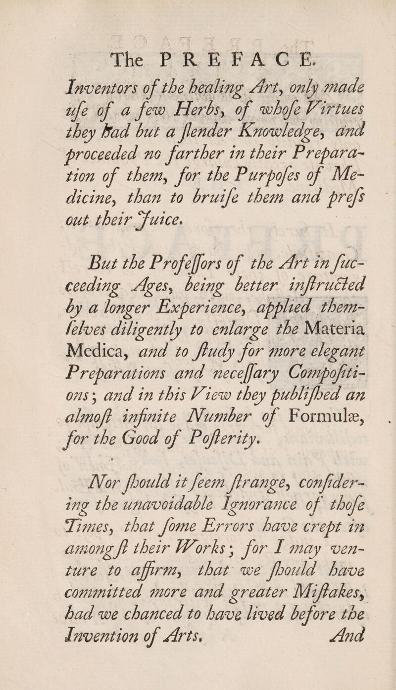 f The PREFACE. Inventors of the healing Art, only made iife of a few Herbs, of whofe Virtues they tad but a fender Knowledge, and proceeded no farther in their Prepara- tion of them, for the Purpofes op Me¬ dicine, than to bruife them and prefs out their Juice. f ' V^N, But the Profejfors of the Art in fuc- ceeding Ages, being better infiruEled by a longer Experience, applied them- lelves diligently to enlarge the Materia Medica, and to Jludy for more elegant Preparations and neceffary Compofiti- ons; and in this View they publifhed an almof infinite Number of Formulae, for the Good of Pojlerity. .? Nor fimdd it feem Jlrange, confider- ing the unavoidable Ignorance of thofe 'Times, that fome Errors have crept in amongjl their Works; for I may ven¬ ture to affirm, that we fimdd have cotnmitted more and greater Mijlakes, had we chanced to have lived before the Invention of Arts, And