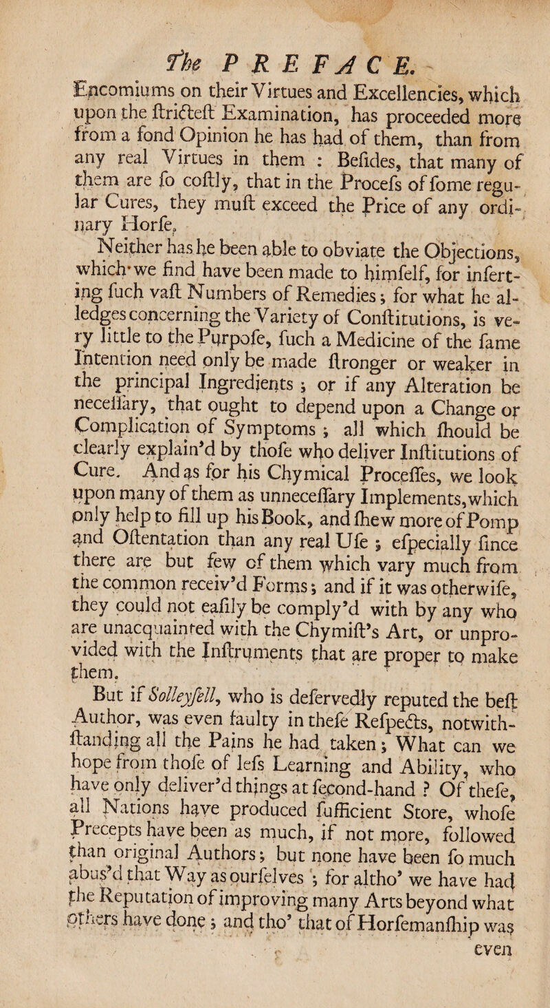 Encomiums on their Virtues and Excellencies, which upon the ftri&eft Examination, has proceeded more from a fond Opinion he has had of them, than from any real Virtues in them : Belides, that many of them are fo coftly, that in the Procefs offome regu¬ lar Cures, they muff exceed the Price of any ordi» nary Horfe? Neither has be been able to obviate the Objections, which* we find have been made to himfelf, for infert- ing fuch vafl Numbers of Remedies; for what he al¬ ledges concerning the Variety of Confutations, is ve¬ ry little to the Pprpofe, fuch a Medicine of the fame Intention need only be made flronger or weaker in the principal Ingredients ; or if any Alteration be neceifary, that ought to depend upon a Change or Complication of Symptoms ; all which fhould be clearly explain’d by thofe who deliver Inflitutions of Cure. And as for his Chymical Proceffes, we look Upon many of them as unneceffary Implements, which pnly help to fill up his Book, and fliew more of Pomp and Oflentation than any real Ufe ; efpecially fince there are but few of them which vary much from the common receiv’d forms ; and if it was otherwife, they could not eafily be comply M with by any who are unacquainted with the Chymifl’s Art, or unpro¬ vided with the Inftri|ments that are proper to make them. But if Solleyfell, who is defervedly reputed the beft Author, was even faulty in thefe Refpedfs, notwith- flandiug all the Pains he had taken; What can we hope from thofe of lefs Learning and Ability, who have only deliver’d things at fecond-hand ? Of thefe, all Nations have produced Sufficient Store, whofe Precepts have been as much, if not more, followed than original Authors; but none have been fomuch abus’d that Way as ourfelves ; foraltho’ we have had |:he Reputation of improving many Arts beyond what others have done; and tho’ that of Horfemanfhip was . c even