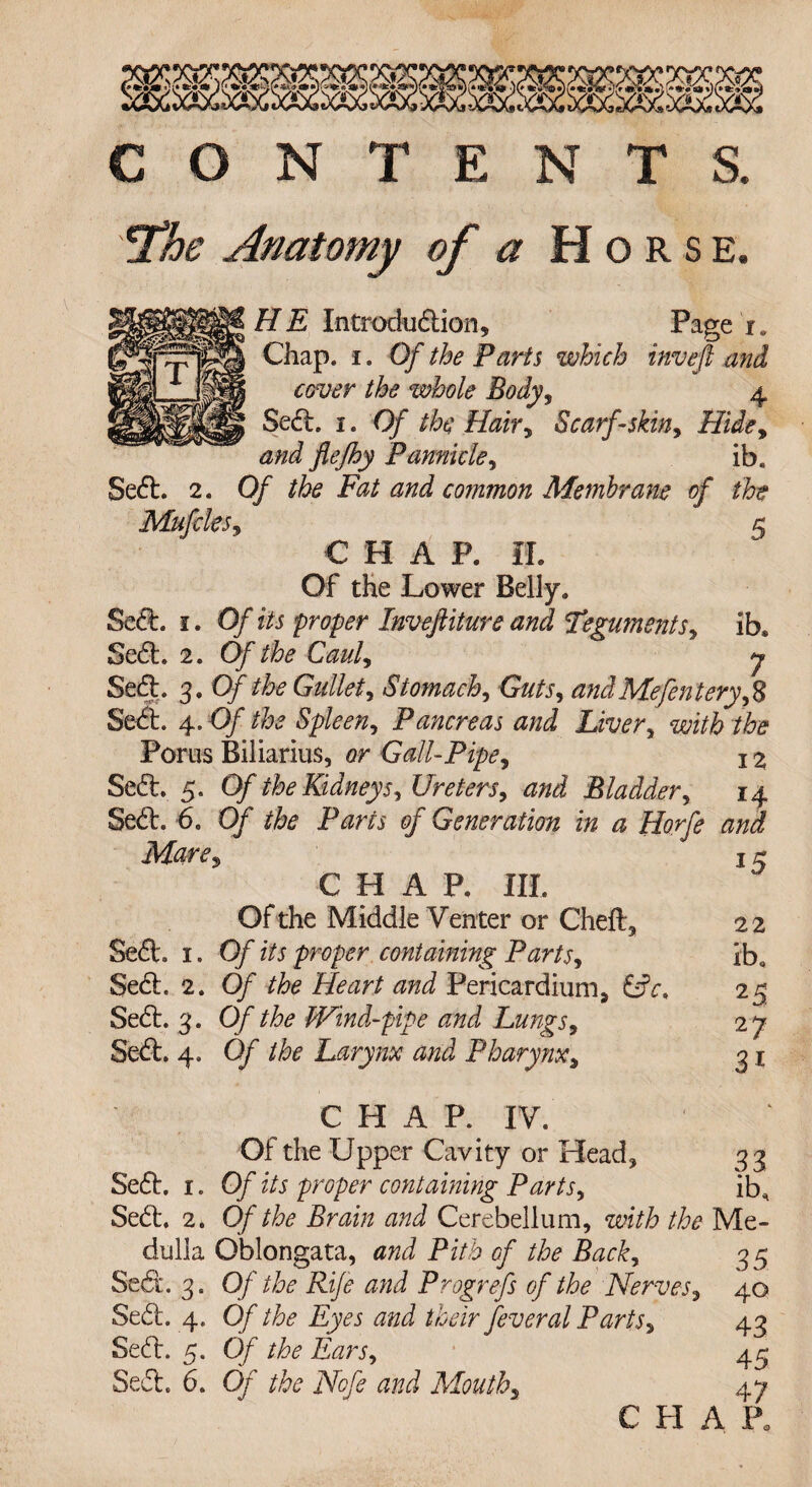 Sect. 2. rci CONTENTS. The Anatomy of a Horse. HE Introduction, Page i. Chap, i. Of the Parts which inveft and cover the whole Body, 4 Sect. 1. Of the Hair, Scarf-skin, Hide, and flejhy Pamide, ib. Of the Fat and common Membrane of the C HAP. II. 5 Of the Lower Belly. Sect. 1. Of its proper Inveft it ure and Teguments, ib. Sect. 2. Of the Caul, y Sect. 3. Of the Gullet, Stomachy Guts, andMefenteryfS Sect. 4. Of the Spleen, Pancreas and Liver, with the Poriis Biliarius, or Gall-Pipe, 1 % Sect. 5. Of the Kidneys, Ureters, and Bladder, 14 Sect. -6. 0/ the Parts of Generation in a Horfe and Metre, CHAP. HI. Of the Middle Venter or Cheft, Sect. 1. Of its proper containing Parts, Sect. 2. Of the Heart and Pericardium, &c< Sect. 3. Of the Wind-pipe and Lungs, Sect. 4. Of the Larynx and Pharynx, 15 22 ib, 25 27 3* Sect. 1. Set. 2. dulla Sect. 3. Sect. 4. Sect. 5. Sect. 6. CHAP. IV, Of the Upper Cavity or Head, 33 Of its proper containing Parts, ib. Of the Brain and Cerebellum, zvith the Me- Oblongata, and Pith of the Back, Of the Rife and Prog refs of the Nerves Of the Eyes and their feveral Paris, Of the Ears, Of the Nofe and Mouth, 35 40 43 45 47 C PI A l\