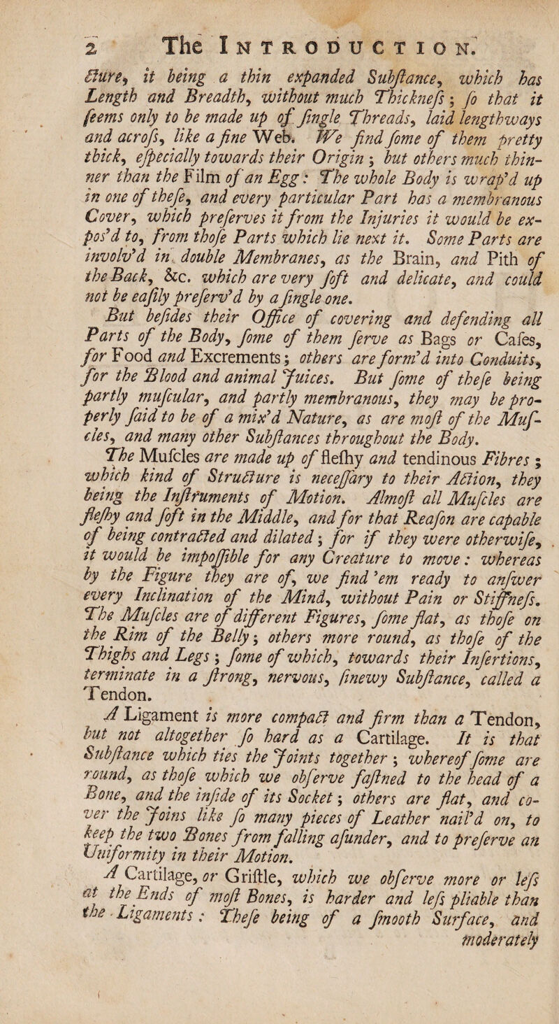 Cfure9 it being a thin expanded Subfiance, which has Length and Breadth, without much Thicknefis; Jo that it feems only to be made up of Jingle Threads, laid lengthways and acrofS) like a Jne Web. We find fome of them pretty thick, efpecially towards their Origin ; but others much thin¬ ner than the Film of an Egg: The ivhole Body is w rap'd up in one of thefe, and every particular Bart has a membranous Cover, which preferves it from the Injuries it would be ex¬ pos'd to, from thofe Barts which lie next it. Some Barts are involv'd in, double Membranes, as the Brain, and Pith of theBack^&c. which are very foft and delicate, and could not be eajily preferv'd by a Jingle one. But befides their Office of covering and defending all Parts of the Body, fome of them ferve as Bags or Cafes, for Food and Excrements; others are form'd into Conduits, for the Blood and animal Juices. But fome of thefe being partly mufcular, and partly membranous, they may be pro¬ perly faid to be of a mix'd Nature, as are moj of the Muf- eles, and many other Subjances throughout the Body. The Mufcles are made up. of flefhy and tendinous Fibres; which kind of Structure is neceffary to their A Ft ion, they being the Infifuments of Motion. AlmoJ all Mufcles are Jefhy and foft in the Middle, and for that Reafon are capable of being contracted and dilated; for if they were otherwife, it would be impoffible for any Creature to move: whereas by the Figure they are of we Jnd 'em ready to anfwer every Inclination of the Mind, without Bain or Stiffhefs. The Mufcles are of different Figures, fome fat, as thofe on the Rim of the Belly; others more rounds as thofe of the Thighs and Legs \ fome of which, towards their Infertions, terminate in a Jrong, nervous, finewy Subjance, called a Tendon. A Ligament is more compact and Jrm than a Tendon, but not altogether Jo hard as a Cartilage. It is that Subfiance which ties the Joints together ; whereof fome are round, as thofe which we obferve fajned to the head of a Bone, and the infide of its Socket; others are fiat, and co¬ ver the Joins like Jo many pieces of Leather nail'd on, to keep the two* Bones from falling afunder, and to preferve an Uniformity in their Motion. A Cartilage, or Griftle, which we obferve more or lefs at the Ends of mofi Bones, is harder and lefs pliable than tae Ligaments: thefe being of a Jmooth Surface, and moderately t