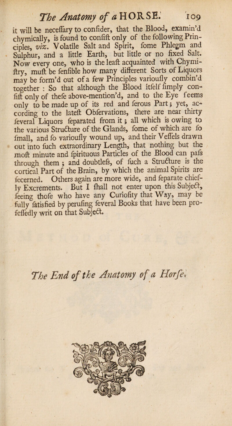 it will be neceflary to confider, that the Blood, examin'd chymically, is found to confift only of the following Prin¬ ciples, viz. Volatile Salt and Spirit, fome Phlegm and Sulphur, and a little Earth, but little or no fixed Salt. Now every one, who is the lealt acquainted with Chymi- Itry, muft be fenfible how many different Sorts of Liquors may be form’d out of a few Principles varioufly combin’d together : So that although the Blood itfelf fimply con- fift only of thefe above-mention’d, and to the Eye feems only to be made up of its red and ferous Part $ yet, ac¬ cording to the lateft Obfervations, there are near thirty feveral Liquors feparated from it 5 all which is owing to the various Stru&ure of the Glands, fome of which are fo fmall, and fo varioufly wound up, and their Veflels drawn out into fuch extraordinary Length, that nothing but the moft minute and fpirituous Particles of the Blood can pafs through them ; and doubtlels, of fuch a Stru6ture is the cortical Part of the Brain, by which the animal Spirits are fecerned. Others again are more wide, and feparate chief¬ ly Excrements. But I fhall not enter upon this Subjedf, feeing thofe who have any Curiofity that Way, may be fully fatisfied by perufing feveral Books that have been pro- fefledly writ on that Subject The End of the Anatomy of a Horfe, ' 1