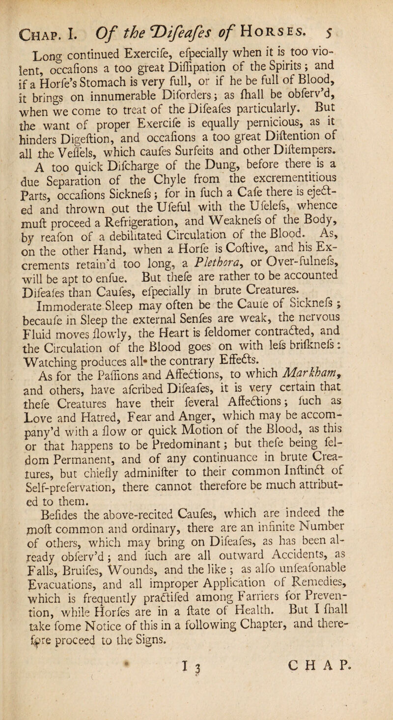 Long continued Exercife, efpecially when it is too vio¬ lent, occafions a too great Diflipation of the Spirits; and if a Horfe’s Stomach is very full, or if he be full of Blood, it brings on innumerable Diforders; as fhall be obferv’d, when we come to treat of the Difeafes particularly. But the want of proper Exercife is equally pernicious, as it hinders Digeftion, and occafions a too great Diftention of all the Veflels, which caufes Surfeits and other Diftempers. A too quick Difcharge of the Dung, before there is a due Separation of the Chyle from the excremuititious Parts, occafions Sicknefs; for in fuch a Cafe there is eject¬ ed and thrown out theUfeful with theUfeleis, whence muft proceed a Refrigeration, and Weaknefs of the Body, by reafon of a debilitated Circulation of the Bloody As, on the other Hand, when a Horfe is Coltive, and his Ex- crements retain'd too long, a Plethora, or Over-fulnefs, will be apt to enfue. But thefe are rather to be accounted Difeafes than Caufes, efpecially in brute Creatures. Immoderate Sleep may often be the Cauie of Sickneis; becaufe in Sleep the external Senfes are weak, the nervous Fluid moves flowly, the Heart is feldomer contracted, and the Circulation of the Blood goes on with lefs brifknefs: Watching produces all® the contrary Effedls. As for the Pafiions and Affedions, to which Markham, and others, have afcribed Difeafes, it is very certain that thefe Creatures have their feveral Affections; fuch as Love and Hatred, Fear and Anger, which may be accom- pany’d with a flow or quick Motion of the Blood, as this or that happens to be Predominant; but thefe being fel- dom Permanent, and of any continuance in brute Crea¬ tures, but chiefly adminifter to their common Inftind of Self-prefervation, there cannot therefore be much attribut¬ ed to them. Befides the above-recited Caufes, which are indeed the moil: common and ordinary, there are an infinite Number of others, which may bring on Difeafes, as has been al¬ ready obferv’d ; and fuch are all outward Accidents, as Falls, Bruifes, Wounds, and the like ; as alfo unfeaionable Evacuations, and all improper Application of Remedies, which is frequently pradifed among F arriers for Preven¬ tion, while Horfes are in a date of Health, But I fhall take fome Notice of this in a following Chapter, and there¬ fore proceed to the Signs. I 3 CHAP, c