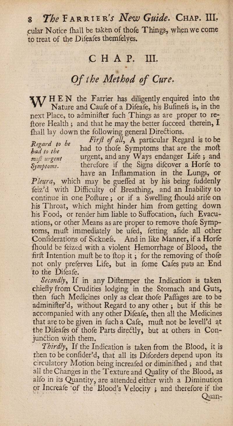 cular Notice fhall be taken of thofe Things, when we come to treat of the Difeafes themfelves. CHAP. III. w Regard to be had to the mofi urgent Symptoms. Of the Method of Cure. HEN the Farrier has diligently enquired into the Nature and Caufe of a Difeafe, his Bufinefs is, in the next Place, to adminifter fuch Things as are proper to re* ffore Health; and that he may the better fucceed therein, I fhall lay down the following general Directions. Firji of all, A particular Regard is to be had to thofe Symptoms that are the moft urgent, and any Ways endanger Life ; and therefore if the Signs difcover a Horfe to have an Inflammation in the Lungs, or Pleura, which may be guefled at by his being fuddenly feiz’d with Difficulty of Breathing, and an Inability to continue in one Pofture; or if a Swelling fhould arife on his Throat, which might hinder him from getting down his Food, or render him liable to Suffocation, fuch Evacu¬ ations, or other Means as are proper to remove thofe Symp¬ toms, muff: immediately be ufed, fetting afide all other Coniiderations of Sicknefs. And in like Manner, if a Horfe fhould be feized with a violent Hemorrhage of Blood, the firfb Intention muff be to flop it; for the removing of thofe not only preferves Life, but in fome Cafes puts an End to the Difeafe. Secondly, If in any Diftemper the Indication is taken chiefly from Crudities lodging in the Stomach and Guts, then fuch Medicines only as clear thofe Paflages are to be adminiffer’d, without Regard to any other ; but if this b,e accompanied with any other Difeafe, then all the Medicines that are to be given in fuch a Cafe, muff: not be levell’d the Difeafes of thofe Parts dire&ly, but at others in Con¬ junction with them. Thirdly, If the Indication is taken from the Blood, it is then to be confidePd, that all its Diforders depend upon its circulatory Motion being increafed or diminifhed ; and that all the Changes in the Texture and Quality of the Blood, as alfo in its Quantity, are attended either with a Diminution pr Increafe of the Blood’s Velocity ; and therefore if the