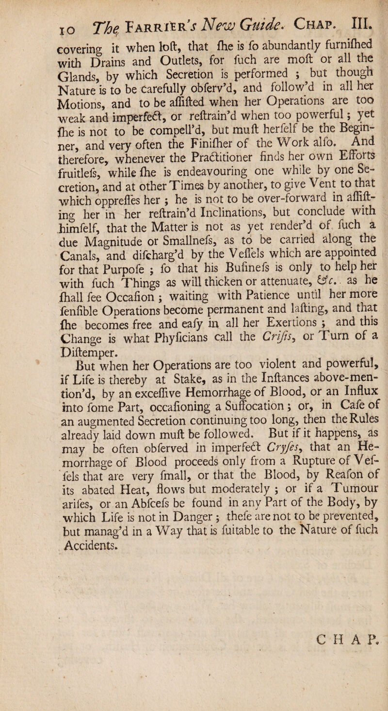 xo That Parrhr s 2d€rdo djtiidc* Chap. JII* covering it when loft, that fhe is fo abundantly furnifhed with Drains and Outlets, for fuch are molt or all the Glands, by which Secretion is performed ; but though Nature is to be Carefully obferv’d, and follow’d in all her Motions, and to be affifted when her Operations are too weak and imperfett, or reftrain’d when too powerful; yet fhe is not to be compell’d, but mu ft herfelf be the Begin¬ ner, and very often the Finifher of the Work alfo. And therefore, whenever the Pra&itioner finds her own Efforts fruitlefs, while fhe is endeavouring one while by one Se¬ cretion, and at other Times by another, to give Vent to that which opprefles her ; he is not to be over-forwaid in affift- ing her in her reftrain’d Inclinations, but conclude with Jiimfelf, that the Matter is not as yet render’d of fuch a due Magnitude or Smallnefs, as to be carried along the Canals, and difcharg’d by the Veflels which are appointed for that Purpofe ; fo that his Bufinefs is only to help her with fuch Things as will thicken or attenuate, &c.. as he fhall fee Occafion ; waiting with Patience until her more fenfible Operations become permanent and lading, and that fhe becomes free and eafy in all her Exertions ; and this Change is what Phyficians call the Crifts, or Turn of a Diftemper. But when her Operations are too violent and powerful, if Life is thereby at Stake, as in the Inftances above-men- tion’d, by an exceffive Hemorrhage of Blood, or an Influx into fome Part, occafioning a Suffocation; or, in Cafe of an augmented Secretion continuing too long, then the Rules already laid down mull be followed. But if it happens, as may be often obferved in imperfedl Cryfes, that an He¬ morrhage of Blood proceeds only from a Rupture of Vef- fels that are very fmall, or that the Blood, by Reafon of its abated Heat, flows but moderately ; or if a Tumour arifes, or an Abfcefs be found in any Part of the Body, by which Life is not in Danger ; thefe are not to be prevented, but manag’d in a Way that is fuitable to the Nature of fuch Accidents. C H A P.
