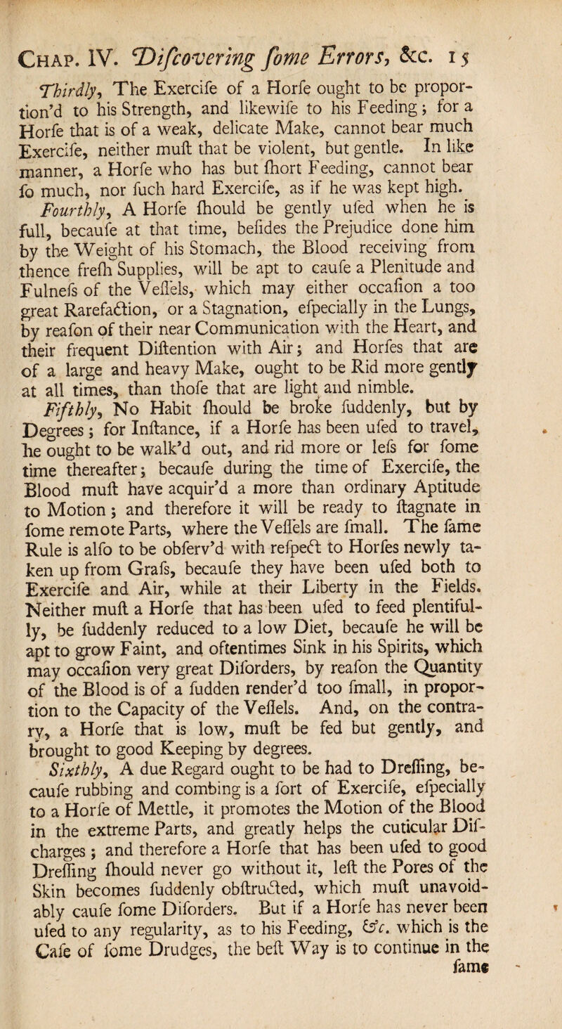 Thirdly, The Exercife of a Horfe ought to be propor¬ tion’d to his Strength, and likewife to his Feeding; fora Horfe that is of a weak, delicate Make, cannot bear much Exercife, neither muft that be violent, but gentle. In like manner, a Horfe who has but fhort Feeding, cannot bear fo much, nor fuch hard Exercife, as if he was kept high. Fourthly, A Horfe fhould be gently uled when he is full, becaufe at that time, befides the Prejudice done him by the Weight of his Stomach, the Blood receiving from thence frefia^Supplies, will be apt to caufe a Plenitude and Fulnefs of the Veflels, which may either occafion a too great Rarefadion, or a Stagnation, efpecially in the Lungs, by reafon of their near Communication with the Heart, and their frequent Diftention with Air; and Horfes that are of a large and heavy Make, ought to be Rid more gently at all times, than thofe that are light and nimble. jFifthly> No Habit fhould be broke fuddenly, but by Degrees; for Inftance, if a Horfe has been ufed to travel, lie ought to be walk’d out, and rid more or lefs for fome time thereafter; becaufe during the time of Exercife, the Blood muft have acquir’d a more than ordinary Aptitude to Motion; and therefore it will be ready to ftagnate in fome remote Parts, where the Veflels are fmall. The fame Rule is alfo to be obferv’d with refped to Horfes newly ta¬ ken up from Grafs, becaufe they have been ufed both to Exercife and Air, while at their Liberty in the Fields. Neither muft a Horfe that has been ufed to feed plentiful¬ ly, be fuddenly reduced to a low Diet, becaufe he will be apt to grow Faint, and oftentimes Sink in his Spirits, which may occafion very great Diforders, by reafon the Quantity of the Blood is of a fudden render’d too fmall, in propor¬ tion to the Capacity of the Veflels. And, on the contra¬ ry, a Horfe that is low, muft be fed but gently, and brought to good Keeping by degrees. Sixthly, A due Regard ought to be had to Drefling, be¬ caufe rubbing and combing is a fort of Exercife, efpecially to a Horfe of Mettle, it promotes the Motion of the Blood in the extreme Parts, and greatly helps the cuticular Dif- charges ; and therefore a Horfe that has been ufed to good Drefling fhould never go without it, left the Pores of the Skin becomes fuddenly obftrutfed, which muft unavoid¬ ably caufe fome Diforders. But if a Horfe has never been ufed to any regularity, as to his Feeding, &c. which is the Cafe of fome Drudges, the belt Way is to continue in the fame
