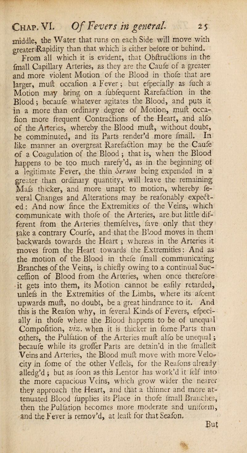 middle, the Water that runs on each Side will move with greater Rapidity than that which is either before or behind. From all which it is evident, that ObftruClions in the fmall Capillary Arteries, as they are the Caufe of a greater and more violent Motion of the Blood in thofe that are larger, mull occaiion a Fever; but efpecially as fuch a Motion may bring on a fubfequent Rarefaction in the Blood; becaufe whatever agitates the Blood, and puts it in a more than ordinary degree of Motion, mull occa- fion more frequent Contractions of the Heart, and alfo of the Arteries, whereby the Blood mult, without doubt, be comminuted, and its Parts render’d more fmall. In like manner an overgreat Rarefaction may be the Caufe of a Coagulation of the Blood ; that is, when the Blood happens to be too much rarefy’d, as in the beginning of a legitimate Fever, the thin Serum being expended in a greater than ordinary quantity, will leave the remaining Mafs thicker, and more unapt to motion, whereby fe¬ deral Changes and Alterations may be reafonably expect¬ ed : And now li-nce the Extremities of the Veins, which communicate with thofe of the Arteries, are but little dif¬ ferent from the Arteries themfelves, fave only that they take a contrary Courfe, and that the Btood moves in them backwards towards the Heart; whereas in the Arteries it moves from the Heart towards the Extremities: And as the motion of the Blood in thefe fmall communicating Branches of the Veins, is chiefly owing to a continual Suc- ceffion of Blood from the Arteries, when once therefore it gets into them, its Motion cannot be eafily retarded, unlefs in the Extremities of the Limbs, where its afeent upwards muft, no doubt, be a great hindrance to it. And this is the Reafon why, in feveral Kinds of Fevers, efpeci¬ ally in thofe where the Biood happens to be of unequal Compolition, viz. when it is thicker in fome Parts than others, the Puliation of the Arteries muft alfo be unequal; becaufe while its grofler Parts are detain’d in the fmalleft Veins and Arteries, the Blood muft move with more Velo^ city in fome of the other Veftels, for the Reafons already alledg’d; but as foon as this Lentor has work’d it felf into the more capacious Veins, which grow wider the nearer they approach the Heart, and that a thinner and more at¬ tenuated Blood iupplies its Place in thofe fmall Branches, then the Puliation becomes more moderate and uniform, and the Fever is remov’d, at leaft for that Seafon.