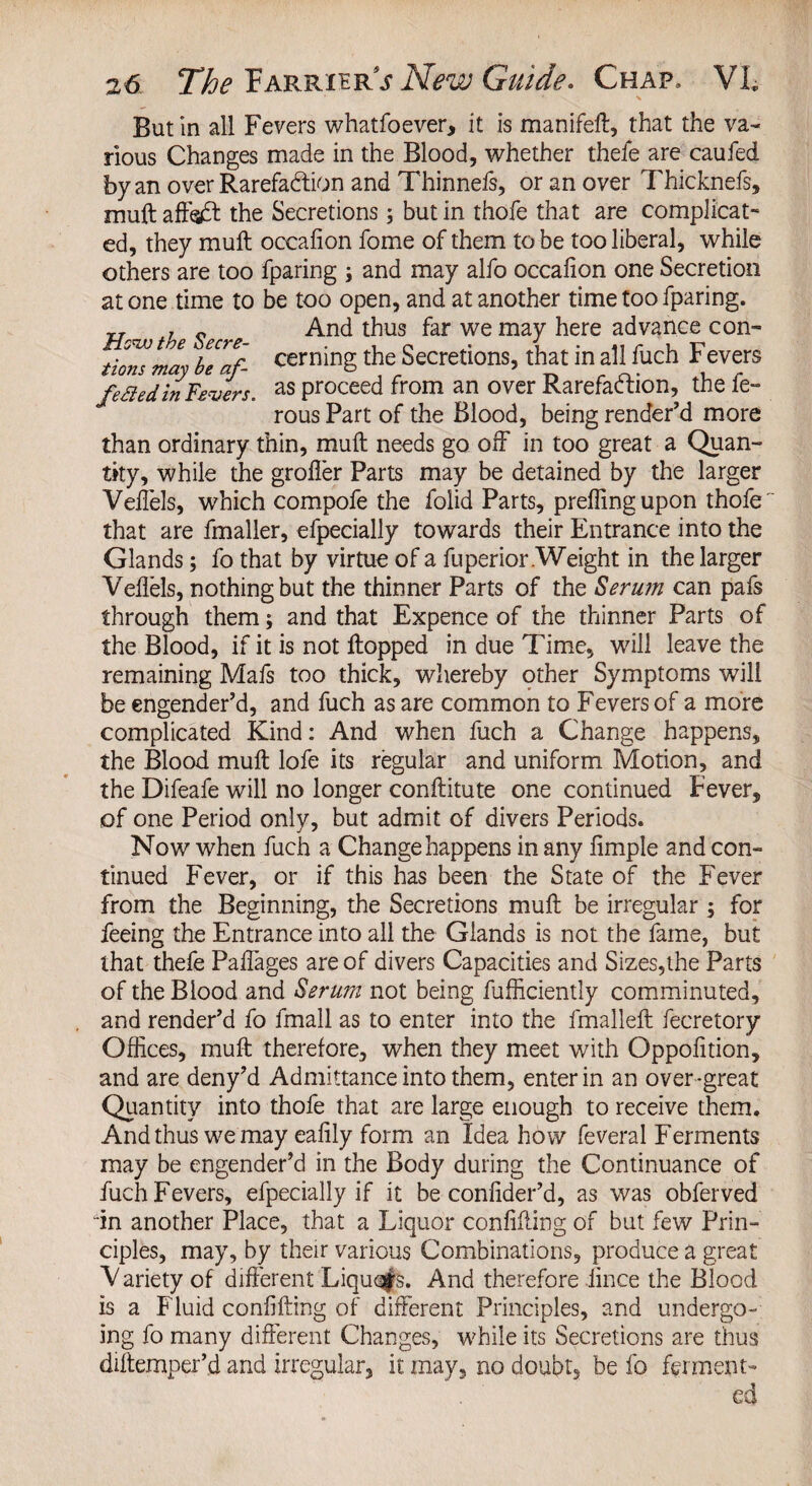 Butin all Fevers whatfoever, it is manifeft, that the va¬ rious Changes made in the Blood, whether thefe are caufed by an over Rarefaction and Thinnefs, or an over Thicknefs, muftaffodl the Secretions; but in thofe that are complicat¬ ed, they mult oceafion fome of them to be too liberal, while others are too fparing j and may alfo occalion one Secretion at one time to be too open, and at another time too fparing. „ , „ And thus far we may here advance con- tions may bTaf- cerninSthe Secretions, that in all fuch Fevers fpftpJin Fpvpr< as proceed from an over Rarefablion, the fe- rous Part of the Blood, being render’d more than ordinary thin, muft needs go off in too great a Quan¬ tity, while the groffer Parts may be detained by the larger Veffels, which compofe the folid Parts, preffmgupon thofe ~ that are fmaller, efpecially towards their Entrance into the Glands; fo that by virtue of a fuperior .Weight in the larger Veflels, nothing but the thinner Parts of the Serum can pafs through them; and that Expence of the thinner Parts of the Blood, if it is not flopped in due Time, will leave the remaining Mafs too thick, whereby other Symptoms will be engender’d, and fuch as are common to Fevers of a more complicated Kind: And when fuch a Change happens, the Blood muft lofe its regular and uniform Motion, and the Difeafe will no longer conftitute one continued Fever, of one Period only, but admit of divers Periods. Now when fuch a Change happens in any Ample and con¬ tinued Fever, or if this has been the State of the Fever from the Beginning, the Secretions muft be irregular ; for feeing the Entrance into all the Glands is not the fame, but that thefe Paffages are of divers Capacities and Sizes,the Parts of the Blood and Serum not being fufficiently comminuted, and render’d fo fmall as to enter into the fmalleft fecretory Offices, muft therefore, when they meet with Oppofition, and are deny’d Admittance into them, enter in an over-great Quantity into thofe that are large enough to receive them. And thus we may eafily form an Idea how feveral Ferments may be engender’d in the Body during the Continuance of fuch Fevers, efpecially if it be confider’d, as was obferved in another Place, that a Liquor confifling of but few Prin¬ ciples, may, by their various Combinations, produce a great V ariety of different Liquqfs. And therefore iince the Blood is a Fluid confifling of different Principles, and undergo¬ ing fo many different Changes, while its Secretions are thus diftemper’d and irregular, it may, no doubt, be fo ferment-