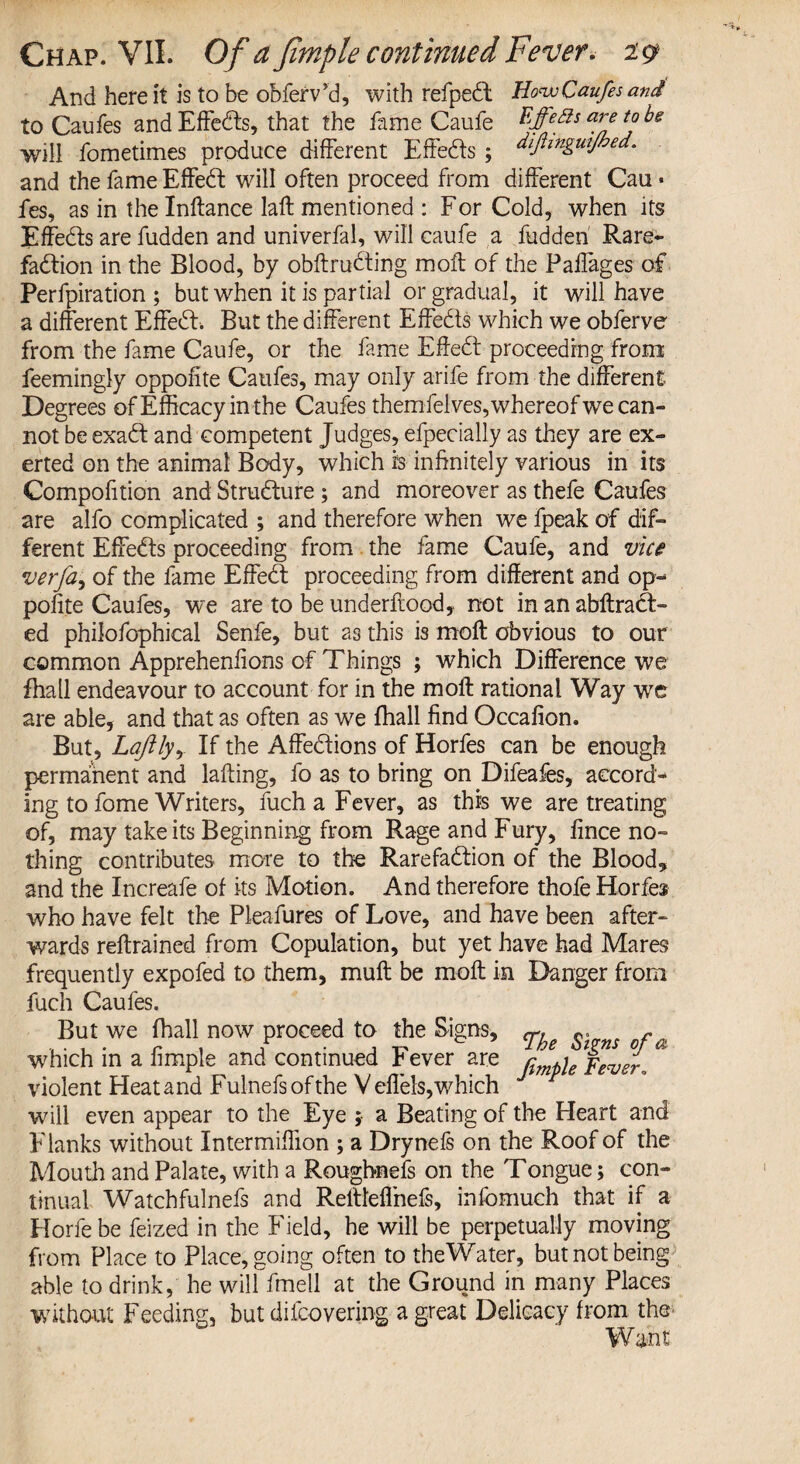 And here it is to be obferv’d, with refped HowCaufes and to Caufes and Effects, that the fame Caufe Effeds are tabs will fometimes produce different Effeds ; dijhnguijbed. and the fame Effed will often proceed from different Can * fes, as in the Inftance laffc mentioned : For Cold, when its Effeds are fudden and univerfal, will caufe a fudden Rare- fadion in the Blood, by obftruding moil of the Paflages of Perfpiration ; but when it is partial or gradual, it will have a different Effed. But the different Effeds which we obferve from the fame Caufe, or the fame Effed proceeding from feemingly oppofite Caufes, may only arife from the different Degrees of Efficacy in the Caufes themfelves, whereof we can¬ not be exad and competent Judges, efpecially as they are ex¬ erted on the animal Body, which is infinitely various in its Compofition and Strudure ; and moreover as thefe Caufes are alfo complicated ; and therefore when we fpeak of dif¬ ferent Effeds proceeding from the fame Caufe, and vice verfa, of the fame Effed proceeding from different and op¬ pofite Caufes, we are to be underftood, not in an abftrad- ed philofophical Senfe, but as this is moft obvious to our common Apprehenfions of Things ; which Difference we fhall endeavour to account for in the moft rational Way we are able, and that as often as we fhall find Occafion. But, Laftlyy If the Affedions of Horfes can be enough permanent and lafting, fo as to bring on Difeafes, accord¬ ing to lome Writers, fuch a Fever, as this we are treating of, may take its Beginning from Rage and Fury, fince no¬ thing contributes more to the Rarefadion of the Blood, and the Increafe of its Motion. And therefore thofe Horfes who have felt the Pleafures of Love, and have been after¬ wards reftrained from Copulation, but yet have had Mares frequently expofed to them, mull be moft in Danger from fuch Caufes. But we fhall now proceed to the Signs, «. - which in a fimple and continued Fever are violent Heatand Fulnefs of the Veflels, which wall even appear to the Eye ; a Beating of the Heart and Flanks without Intermiffion ; a Drynefs on the Roof of the Mouth and Palate, with a Roughnefs on the Tongue; con¬ tinual Watchfulnefs and Reftteftnefs, infomuch that if a Horfebe feized in the Field, he will be perpetually moving from Place to Place, going often to theWater, but not being able to drink, he will fmell at the Ground in many Places without Feeding, but diicovering a great Delicacy from the Want