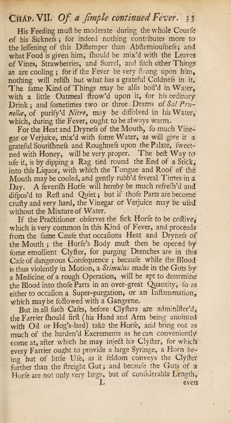 His Feeding mult be moderate during the whole Courfe of his Sicknefs; for indeed nothing contributes more to the leflening of this Diftemper than Abftemioufnefs; and what Food is given him, fhould be mix’d with the Leaves of Vines, Strawberries, and Sorrel, and fu'ch other Things as are cooling ; for if the Fever be very (Long upon him, nothing will relifh but what has a grateful Coldnefs in ite The fame Kind of Things may be alfo boil’d in Water, with a little Oatmeal ftrow’d upon it, for his ordinary Drink; and fometinies two or three . Drams of Sal Pru- nella^oi purify’d Nitre, may be diflblved in his Water, which, during the Fever, ought to be always warm. For the Heat and Drynefs of the Mouth, fo much Vine¬ gar or Verjuice, mix’d with fome Water, as will give it a grateful Sourifhnefs and Roughnefs upon the Palate, fweet-^ ned with Honey, will be very proper. The belt Way ta ufe it, is by dipping a Rag tied round the End of a Sticky into this Liquor, with which the Tongue and Roof of the Mouth may be cooled, and gently rubb’d feveral Times in & Day. A feverifh Horfe will hereby be much refrefh’d and difpos’d to Rett and Quiet; but if thofe Parts are become crafty and very hard, the Vinegar or Verjuice may be ufed without the Mixture of Water. If the Praditioner obferves the tick Horfe to be coftive,’ which is very common in this Kind of Fever, and proceeds from the fame Caufe that occations Heat and Drynefs of the Mouth ; the Horfe’s Body muft then be opened by fome emollient Clyfter, for purging Drenches are in this' Cafe of dangerous Confequence ; becaufe while the Blood is thus violently in Motion, a Stbnulus made in the Guts by a Medicine of a rough Operation, will be apt to determine the Blood into thofe Parts in an over-great Quantity, fo as either to occafion a Super-purgation, or an Inflammation, which maybe followed with a Gangrene. But in all. fuch Cafes, before Clyfters are adminifter’d, the Farrier fhould firft(his Hand and Arm being anointed with Oil or Ho'g’s-lard) take the Horfe, and bring out as much of the harden’d Excrements as he can conveniently come at, after which he may injed his Clyfter, for which every Farrier ought to provide a large Syringe, a Horn be¬ ing but of little Ufe, as it feldom conveys the Clyfter further than the (freight Gut; and becaufe the Guts of a Horfe are not only very large, but of con fider able Length, L even