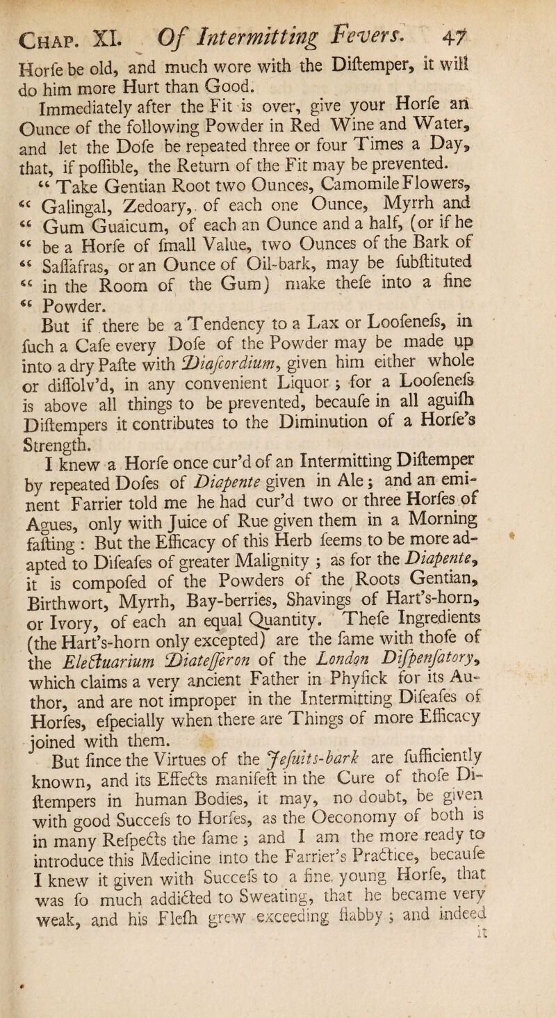 Horfe be old, and much wore with the Diftemper, it will do him more Hurt than Good. Immediately after the Fit is over, give your Horfe an Ounce of the following Powder in Red Wine and Water, and let the Dofe be repeated three or four Times a Day, that, if poffible, the Return of the Fit may be prevented. “ Take Gentian Root two Ounces, Camomile Flowers, cc Galingal, Zedoary,. of each one Ounce, Myrrh and 66 Gum Guaicum, of each an Ounce and a half, (or if he « be a Horfe of fmall Value, two Ounces of the Bark of « Saflafras, or an Ounce of Oil-bark, may be fubftituted 54 in the Room of the Gum) make thefe into a fine Powder. But if there be a Tendency to a Lax or Loofenefs, in fuch a Cafe every Dofe of the Powder may be made up into a dry Pafte with 2)iafcordium, given him either whole or diflolv’d, in any convenient Liquor; for a Loofenefs is above all things to be prevented, becaufe in all aguifh Diftempers it contributes to the Diminution of a Horfe’s Strength. , I knew a Horfe once cur’d of an Intermitting Diftemper by repeated Dofes of Diapente given in Ale; and an emi¬ nent Farrier told me he had cur’d two or three Horfes of Agues, only with Juice of Rue given them in a Morning failing : But the Efficacy of this Herb feems to be more ad¬ apted to Difeafes of greater Malignity ; as for the Diapente, it is compofed of the Powders of the Roots Gentian, Birthwort, Myrrh, Bay-berries, Shavings of Hart’s-horn, or Ivory, of each an equal Quantity. Thefe Ingredients (the Hart’s-horn only excepted) are the fame with thofe of the Elehuarium Diatefferon of the London Difpenjatory, which claims a very ancient Father in Phyfick tor its Au¬ thor, and are not improper in the Intermitting Difeafes of Horfes, efpecially when there are Things of more Efficacy joined with them. . But fince the Virtues of the Jefuits-bark are fufficiently known, and its Effects manifeft in the Cure of thofe Di¬ ftempers in human Bodies, it may, no doubt, be given with good Succefs to Florfes, as the Qeconomy of both is in many Refpedts the fame ; and I am the more reaoy to introduce this Medicine into the Farrier’s Practice, becaufe I knew it given with Succefs to a fine, young Horfe, that was fo much addicted to Sweating, that he became very weak, and his Flefli grew exceeding dabby ; and indeed it