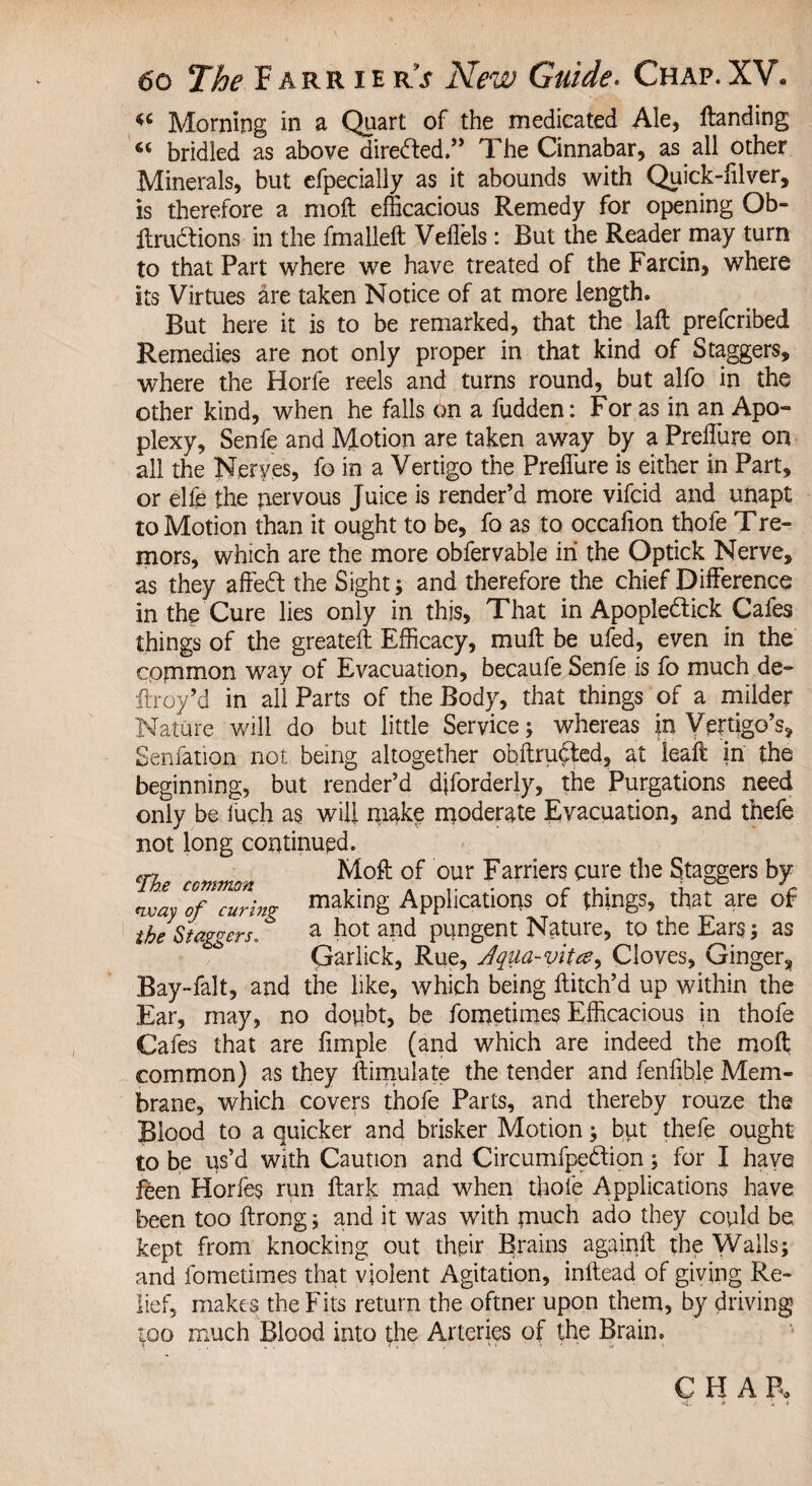 Morning in a Quart of the medicated Ale, Handing 66 bridled as above directed.” The Cinnabar, as all other Minerals, but efpecially as it abounds with Quick-filver, is therefore a moft efficacious Remedy for opening Ob- ftrudtions in the fmalleft Veflels: But the Reader may turn to that Part where we have treated of the Farcin, where its Virtues are taken Notice of at more length. But here it is to be remarked, that the laft prefcribed Remedies are not only proper in that kind of Staggers, where the Horfe reels and turns round, but alfo in the other kind, when he falls on a fudden: For as in an Apo¬ plexy, Senfe and Motion are taken away by a PreiTure on all the Nerves, fo in a Vertigo the Preflure is either in Part, or elfe the nervous Juice is render’d more vifcid and unapt to Motion than it ought to be, fo as to occafion thofe Tre- mors, which are the more obfervable in the Optick Nerve, as they affedt the Sight; and therefore the chief Difference in the Cure lies only in this. That in Apopledtick Cafes things of the greateft Efficacy, muff be ufed, even in the common way of Evacuation, becaufe Senfe is fo much de- ftroy’d in all Parts of the Body, that things of a milder Nature will do but little Service; whereas in Vertigo’s, Senfation not being altogether obftrufted, at leaft in the beginning, but render’d djforderly, the Purgations need only be iuch as will make moderate Evacuation, and thefe not long continued. „ Moft of our Farriers cure the Staggers by way of curing making Applications of things, that are of the Staggers. a hot and pungent Nature, to the Ears; as Qarlick, Rue, Jqua-vitee, Cloves, Ginger, Bay-falt, and the like, which being Hitch’d up within the Ear, may, no doubt, be fometimes Efficacious in thofe Cafes that are fimple (and which are indeed the moft common) as they ftimulate the tender and fenlible Mem¬ brane, which covers thofe Parts, and thereby rouze the Blood to a quicker and brisker Motion; but thefe ought to be us’d with Caution and Circumfpedfion; for I have feen Horfes run ftark mad when thole Applications have been too ftrong; and it was with much ado they could be kept from knocking out their Brains againft the Walls; and fometimes that violent Agitation, initead of giving Re¬ lief,. makes the Fits return the oftner upon them, by driving too much Blood into the Arteries of the Brain.