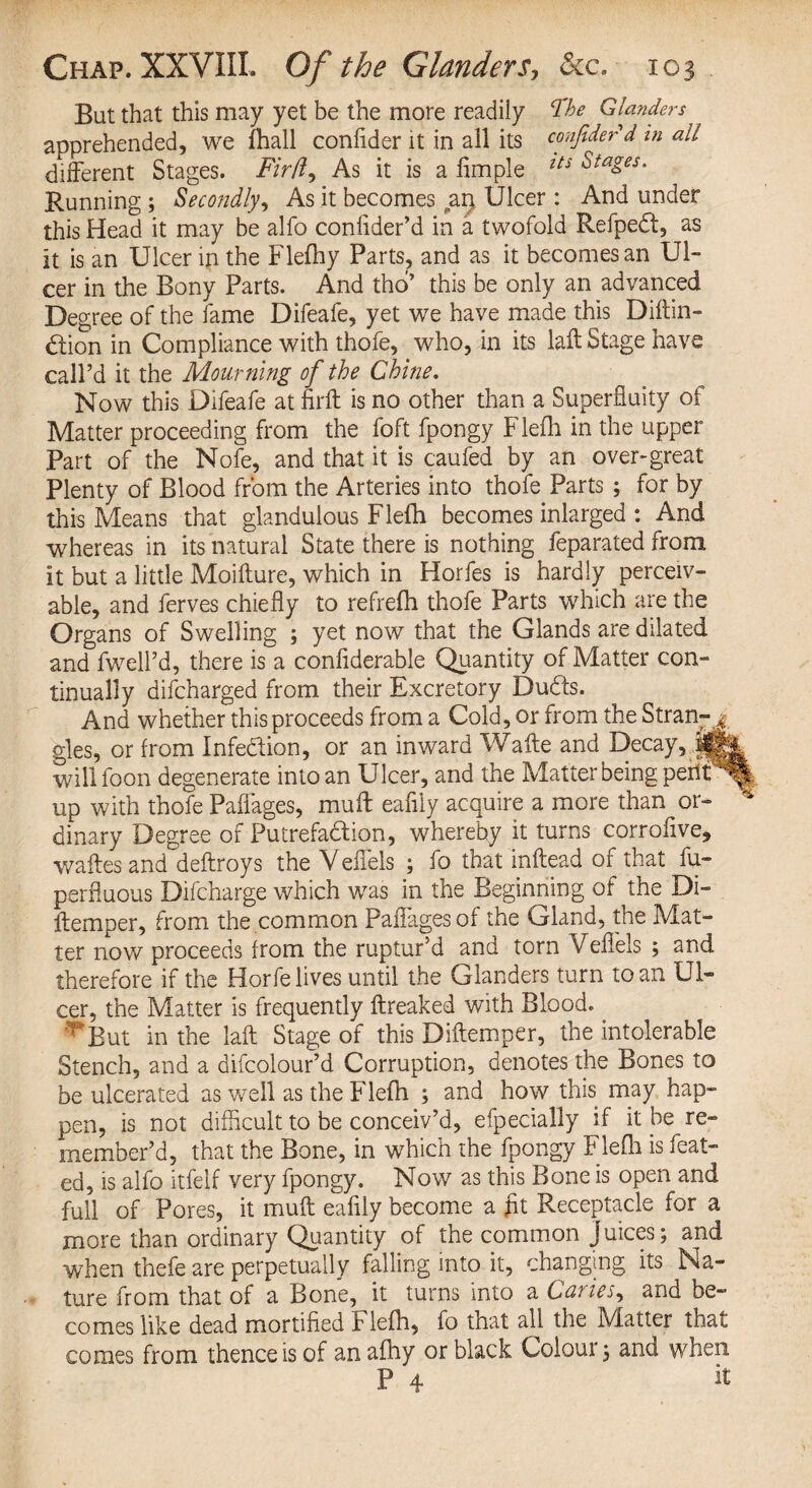 Bat that this may yet be the more readily fbe Glanders apprehended, we fhall conlider it in all its confide?d in all different Stages. Fir(l. As it is a fimple lts Stages. Running ; Secondly, As it becomes an. Ulcer : And under this Head it may be alfo confider’d in a twofold Refpedt, as It is an Ulcer in the Flefh y Parts, and as it becomes an Ul¬ cer in the Bony Parts. And tho’ this be only an advanced Degree of the fame Difeafe, yet we have made this Diftin- dtion in Compliance with thofe, who, in its laid Stage have call’d it the Mourning of the Chine. Now this Difeafe at nrft is no other than a Superfluity of Matter proceeding from the foft fpongy Flefh in the upper Part of the Nofe, and that it is caufed by an over-great Plenty of Blood from the Arteries into thofe Parts ; for by this Means that glandulous Flefh becomes inlarged : And whereas in its natural State there is nothing feparated from It but a little Moifture, which in Horfes is hardly perceiv¬ able, and ferves chiefly to refrefh thofe Parts which are the Organs of Swelling ; yet now that the Glands are dilated and fwell’d, there is a conliderable Quantity of Matter con¬ tinually difcharged from their Excretory Duds. And whether this proceeds from a Cold, or from the Stran-j gles, or from Infe&ion, or an inward Waite and Decay, willfoon degenerate into an Ulcer, and the Matter being perit^t| up with thofe Paflages, muff eafiiy acquire a more than or- * dinary Degree of Putrefadion, whereby it turns corrofive* waftesand deftroys the Vefiels ; fo that inftead of that fu- perfluous Difcharge which was in the Beginning of the Di- llemper, from the common Paflages of the Gland, the Mat¬ ter now proceeds from the ruptur’d and torn Vefiels ; and therefore if the Horfe lives until the Glanders turn to an Ul¬ cer, the Matter is frequently ftreaked with Blood. y*But in the laft Stage of this Diftemper, the intolerable Stench, and a difcolour’d Corruption, denotes the Bones to be ulcerated as well as the Flefh ; and how this may hap¬ pen, is not difficult to be conceiv’d, efpecially if it be re¬ member’d, that the Bone, in which the fpongy Flefli is feat- ed, is alfo itfelf very fpongy. Now as this Bone is open and full of Pores, it mull eafiiy become a fit Receptacle for a more than ordinary Quantity of the common Juices; and when thefe are perpetually falling into it, changing its Na¬ ture from that of a Bone, it turns into a Caries, and be¬ comes like dead mortified Flefh, fo that all the Matter that comes from thence is of anafhy or black Colour; and when P 4 ^