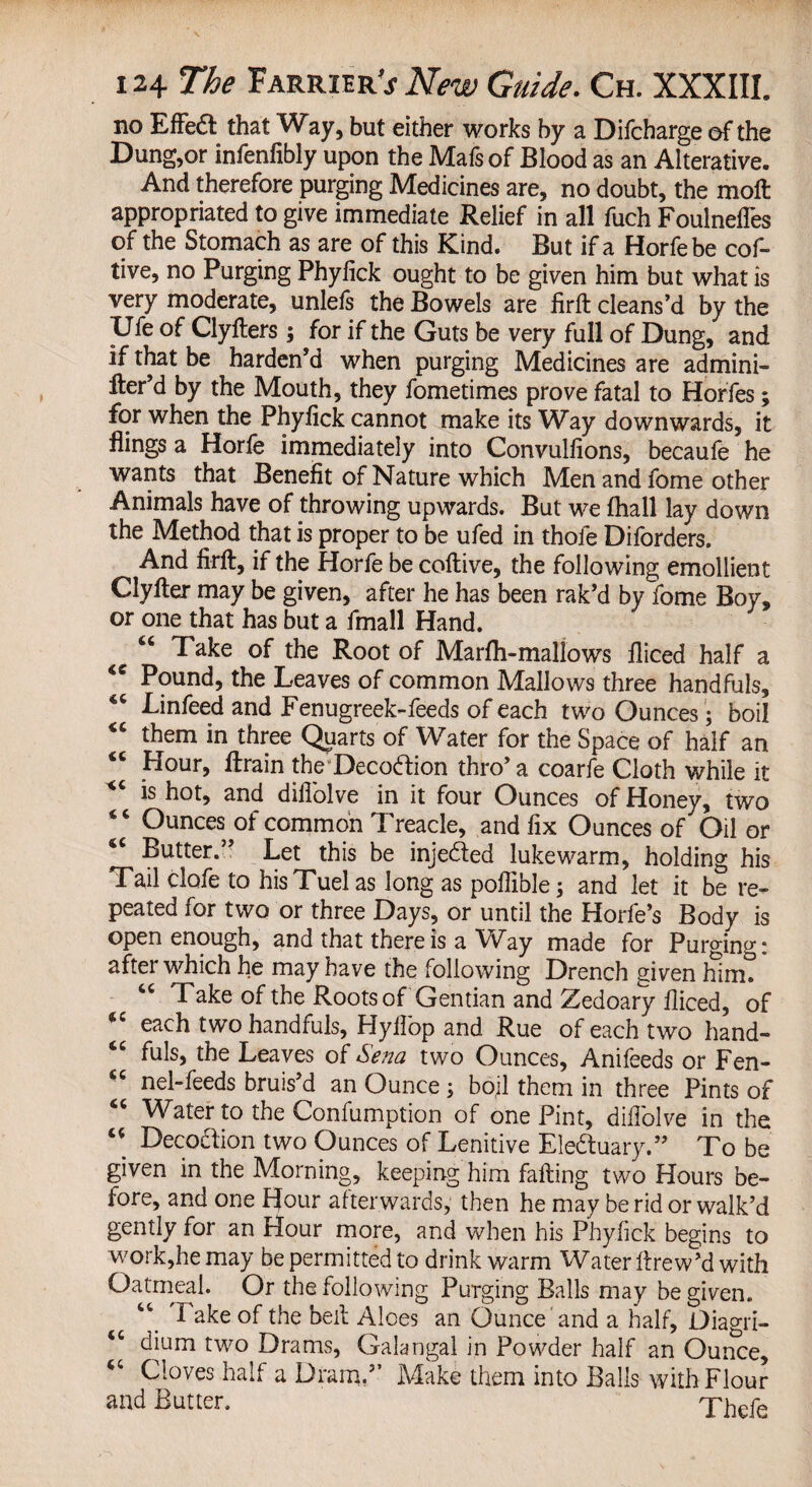 no Effe& that Way, but either works by a Difcharge of the Dung,or infenfibly upon the Mafs of Blood as an Alterative. And therefore purging Medicines are, no doubt, the molt appropriated to give immediate Relief in all fuch Foulnefles of the Stomach as are of this Kind. But if a Horfebe cof- tive, no Purging Phyfick ought to be given him but what is very moderate, unlefs the Bowels are firft cleans’d by the IJfe of Clyfters; for if the Guts be very full of Dung, and if that be harden’d when purging Medicines are admini- fter’d by the Mouth, they fometimes prove fatal to Horfes; for when the Phyfick cannot make its Way downwards, it flings a Horfe immediately into Convulflons, becaufe he wants that Benefit of Nature which Men and fome other Animals have of throwing upwards. But we fhall lay down the Method that is proper to be ufed in thofe Diforders. And firft, if the Horfe be coftive, the following emollient Clyfter may be given, after he has been rak’d by fome Boy, or one that has but a fmall Hand. “ Take of the Root of Marfh-mallows fliced half a Pound, the Leaves of common Mallows three handfuls, €C Linfeed and Fenugreek-feeds of each two Ounces; boil “ them in three Quarts of Water for the Space of half an “ Hour, ftrain the Decodion thro’ a coarfe Cloth while it is hot, and diflolve in it four Ounces of Honey, two Ounces of common Treacle, and fix Ounces of Oil or 4C Butter.” Let this be injected lukewarm, holding his Tail clofe to hisTuel as long as poflible; and let it be re¬ peated for two or three Days, or until the Horfe’s Body is open enough, and that there is a Way made for Purging: after which he may have the following Drench given him. tc Take of the Roots of Gentian and Zedoary fliced, of 4C each two handfuls, Hyflop and Rue of each two hand- tc fuls, the Leaves of Sena two Ounces, Anifeeds or Fen- fic nel-feeds bruis’d an Ounce ; boil them in three Pints of Water to the Confumption of one Pint, diflolve in the u Decoction two Ounces of Lenitive Eledtuary.” To be given in the Morning, keeping him falling two Hours be¬ fore, and one Hour afterwards, then he may be rid or walk’d gently for an Hour more, and when his Phyfick begins to work,he may be permitted to drink warm Water llrew’d with Oatmeal. Or the following Purging Balls may be given. “ I ake of the bell Aloes an Ounce and a half, Diagri- “ dium two Drams, Galangal in Powder half an Ounce, Cloves half a Dram.” Make them into Balls with Flour and Butter. Thefe