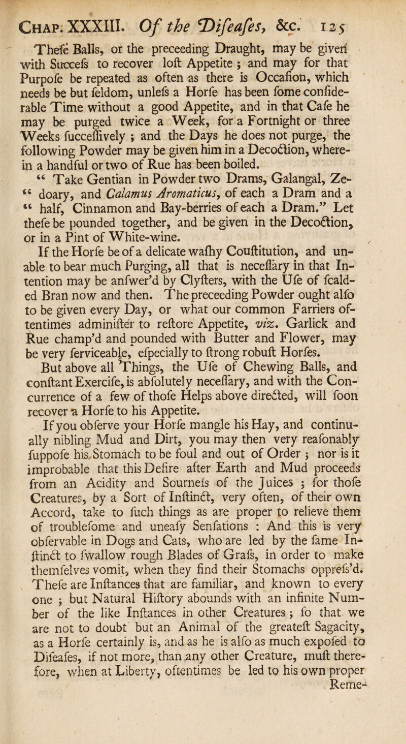 Thefe Balls, or the preceeding Draught, may be giveii with Suceefs to recover loft Appetite ; and may for that Purpofe be repeated as often as there is Occafion, which needs be but feldom, unlefs a Horfe has been fome confide- rable Time without a good Appetite, and in that Cafe he may be purged twice a Week, for a Fortnight or three Weeks fucceffively ; and the Days he does not purge, the following Powder may be given him in a Deco&ion, where¬ in a handful or two of Rue has been boiled. 46 Take Gentian in Powder two Drams, Galangal, Ze- 44 doary, and Calamus Aromaticus> of each a Dram and a <c half. Cinnamon and Bay-berries of each a Dram.” Let thefe be pounded together, and be given in the Deco&ion, or in a Pint of White-wine. If the Horfe be of a delicate walhy Couftitution, and un¬ able to bear much Purging, all that is neceilary in that In¬ tention may be anfwer’d by Clyfters, with the Ufe of Raid¬ ed Bran now and then. The preceeding Powder ought alfo to be given every Day, or what our common Farriers of¬ tentimes adminifter to reftore Appetite, viz. Garlick and Rue champ’d and pounded with Butter and Flower, may be very ferviceable, efpecially to ftrong robuft Horfes. But above all Things, the Ufe of Chewing Balls, and eonftant Exercife, is abfolutely neceilary, and with the Con¬ currence of a few of thofe Helps above dire&ed, will foon recover a Horfe to his Appetite. If you obferve your Horfe mangle his Hay, and continu¬ ally nibling Mud and Dirt, you may then very reafonably fuppofe his Stomach to be foul and out of Order ; nor is it improbable that this Delire after Earth and Mud proceeds from an Acidity and Sournels of the Juices 5 for thofe Creatures, by a Sort of Inltindf, very often, of their own Accord, take to fuch things as are proper t:o relieve them of troublefome and uneafy Senfations : And this is very obfervable in Dogs and Cats, who are led by the fame In- ftinct to fwallow rough Blades of Grafs, in order to make themfelves vomit, when they find their Stomachs opprefs’d. Thefe are Xnftances that are familiar, and known to every one ; but Natural Hiftory abounds with an infinite Num¬ ber of the like Inftances in other Creatures; lo that we are not to doubt but an Animal of the greateft Sagacity, as a Horfe certainly is, and as he is alfo as much expofed to Difeafes, if not more, than any other Creature, rnuft there¬ fore, when at Liberty, oftentimes be led to his own proper Reme-