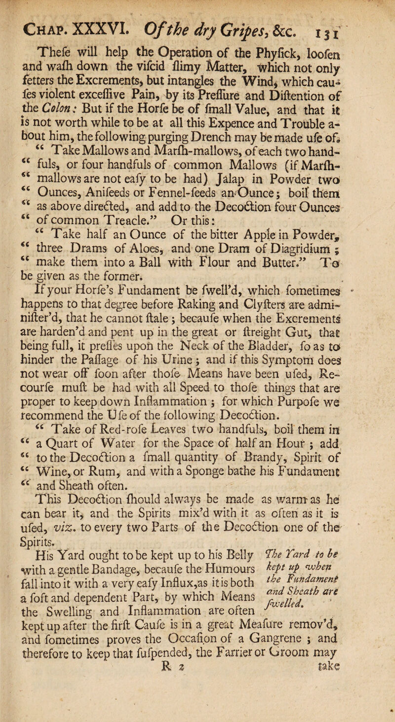 SC SC CC sc sc C6 CC Chap. XXXVI. Of the dry Gripes, &c iji Thefe will help the Operation of the Phyfick, loofen and wafh down the vifcid flimy Matter, tvhich not only fetters the Excrements, but intangles the Wind, which cau-* fes violent exceffive Pain, by its PreiTure and Diftention of the Colon: But if the Horfe be of fmall Value, and that it is not worth while to be at all this Expence and Trouble a - bout him, the following purging Drench may be made ufe of* “ Take Mallows and Marfh-mallows, of each two hand- fuls, or four handfuls of common Mallows (if Marfh- mallows are not eafy to be had) Jalap in Powder two Ounces, Anifeeds or Fennel-feeds an>Ounce; boil* them as above directed, and add to the Decodtion four Ounces of common Treacle.” Or this: Take half an Ounce of the bitter Apple in Powder, three Drams of Aloes, and one Dram of Diagridium ; make them into a Ball with Flour and Butter.” To be given as the former. If your Horfe’s Fundament be fwell’d, which fometimes happens to that degree before Raking and Clyfters are admi- differ'd, that he cannot ftale ; becaufe when the Excrements are harden'd and pent up in the great or ftreight Gut, that being full, it prefles upon the Neck of the Bladder, fo as to hinder the Paflage of his Urine ; and if this Symptom does not wear off foon after thofe Means have been ufed. Re- courfe mull be had with all Speed to thofe things that are proper to keep down Inflammation ; for which Purpofe we recommend the Ufe of the following Decodtion. “ Take of Red-rofe Leaves two handfuls, boil them id a Quart of Water for the Space of half an Hour ; add to the Decodtion a fmall quantity of Brandy, Spirit of Wine, or Rum, and with a Sponge bathe his Fundament and Sheath often. This Decodtion fhould always be made as warm as he can bear it, and the Spirits mix’d with it as often as it is ufed, viz. to every two Parts of the Decodtion one of the Spirits. His Yard ought to be kept up to his Belly The Yard to Is with a gentle Bandage, becaufe the Humours hep UP ^hep fall into it with a very eafy Influxes it is both the fundament a foft and dependent Part, by which Means an the Swelling and Inflammation are often JnK' e * kept up after the firft Caufe is in a great Meafure remov’d, and fometimes proves the Occafion of a Gangrene ; and therefore to keep that fufpended, the Farrier or Groom may R z take sc sc CC SC