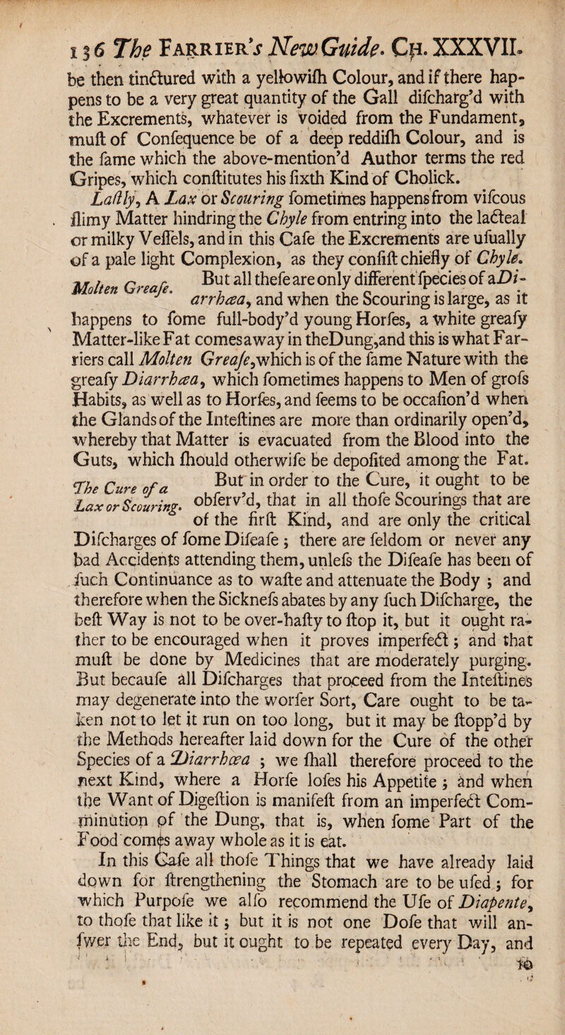 be then tin&ured with a yeltowifh Colour, and if there hap¬ pens to be a very great quantity of the Gall difcharg’d with the Excrements, whatever is voided from the Fundament, mull of Confequence be of a deep reddifh Colour, and is the fame which the above-mention’d Author terms the red Gripes, which conftitutes his fixth Kind of Cholick. Ladly, A Lax or Scouring fometimes happens from vifcous Jlimy Matter hindring the Chyle from entring into the la&eal or milky Veflels, and in this Cafe the Excrements are ufually of a pale light Complexion, as they confift chiefly of Chyle. r r But all thefe are only different fpecies of aD/- arrhaa^ and when the Scouring is large, as it happens to fome full-body’d young Horfes, a white greafy Matter-like Fat comes away in theDung,and this is what Far¬ riers call Molten Greaje, which is of the fame Nature with the greafy Diarrhea, which fometimes happens to Men of grofs Habits, as well as to Horfes, and feems to be occafion’d when the Glands of the Inteftines are more than ordinarily open’d, whereby that Matter is evacuated from the Blood into the Guts, which ftiould other wife be depolited among the Fat. rhe Cur,e nf n Butin order to the Cure, it ought to be Lax or Scouring, obferv’d, that in all thofe Scourings that are of the fir ft Kind, and are only the critical Difcharges of fome Difeafe ; there are feldom or never any bad Accidents attending them, unlefs the Difeafe has been of Juch Continuance as to wafte and attenuate the Body ; and therefore when the Sicknefs abates by any fuch Difcharge, the beft Way is not to be over-hafty to flop it, but it ought ra¬ ther to be encouraged when it proves imperfedt; and that muft be done by Medicines that are moderately purging. But becaufe all Difcharges that proceed from the Inteftines may degenerate into the worfer Sort, Care ought to be ta¬ ken not to let it run on too long, but it may be flopp’d by the Methods hereafter laid down for the Cure of the other Species of a Diarrhoea ; we fhall therefore proceed to the next Kind, where a Horfe lofes his Appetite ; and when the Want of Digeftion is manifeft from an imperfedl Com¬ minution pf the Dung, that is, when fome Part of the Food confes away whole as it is eat. In this Cafe all thofe Things that we have already laid down for ftrengthening the Stomach are to be ufed; for which Purpofe we alfo recommend the Ufe of Diapente, to thofe that like it; but it is not one Dofe that will an- fwer the End, but it ought to be repeated every Day, and i1 i i • . .... i.