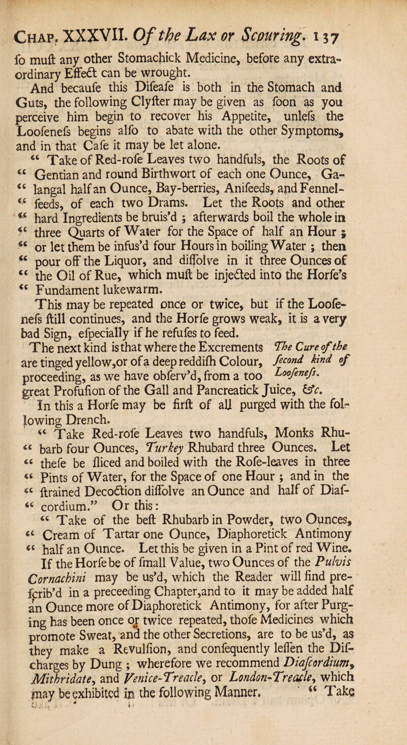 fo muft any other Stomachick Medicine* before any extra¬ ordinary Effedl can be wrought. And becaufe this Difeafe is both in the Stomach and Guts, the following Clyfter may be given as foon as you perceive him begin to recover his Appetite, unlefs the Loofenefs begins alfo to abate with the other Symptoms,, and in that Cafe it may be let alone. “ Take of Red-rofe Leaves two handfuls, the Roots of €C Gentian and round Birthwort of each one Ounce, Ga- langal half an Ounce, Bay-berries, Anifeeds, and Fennel- u feeds, of each two Drams. Let the Roots and other u hard Ingredients be bruis’d ; afterwards boil the whole in three Quarts of Water for the Space of half an Hour | 66 or let them be infus’d four Hours in boiling Water ; then “ pour off the Liquor, and dilfolve in it three Ounces of “ the Oil of Rue, which muft be injedted into the Horfe’s *c Fundament lukewarm. This may be repeated once or twice, but if the Loofe- nefs ftill continues, and the Horfe grows weak, it is a very bad Sign, efpecially if he refufes to feed. The next kind is that where the Excrements The Cure of the are tinged yellow,or of a deep reddifh Colour, Second kind of proceeding, as we have obferv’d, from a too Coofenefs. great Profulion of the Gall and Pancreatick Juice, &c. In this a Horfe may be firft of al] purged with the fol¬ lowing Drench. Take Red-rofe Leaves two handfuls, Monks Rhu- barb four Ounces, Turkey Rhubard three Ounces. Let « thefe be Diced and boiled with the Rofe-leaves in three 46 Pints of Water, for the Space of one Hour ; and in the 6C Drained Decodtion difi'olve an Ounce and half of Diaf- “ cordium.” Or this: Take of the beft Rhubarb in Powder, two Ounces, iC Cream of Tartar one Ounce, Diaphoretick Antimony « half an Ounce. Let this be given in a Pint of red Wine„ If the Horfe be of fmall Value, two Ounces of the Pulvis Cornachini may be us’d, which the Reader will find pre- fcrib’d in a preceeding Chapter,and to it may be added half an Ounce more of Diaphoretick Antimony, for after Purg¬ ing has been once or twice repeated, thofe Medicines which promote Sweat, and the other Secretions, are to be us’d, as they make a Revulfion, and confequently lefien the Dis¬ charges by Dung ; wherefore we recommend Diafcordium9 Mlthridate, and Venue-Treacle, or London-Treble, which may be exhibited in the following Manner. ** Take