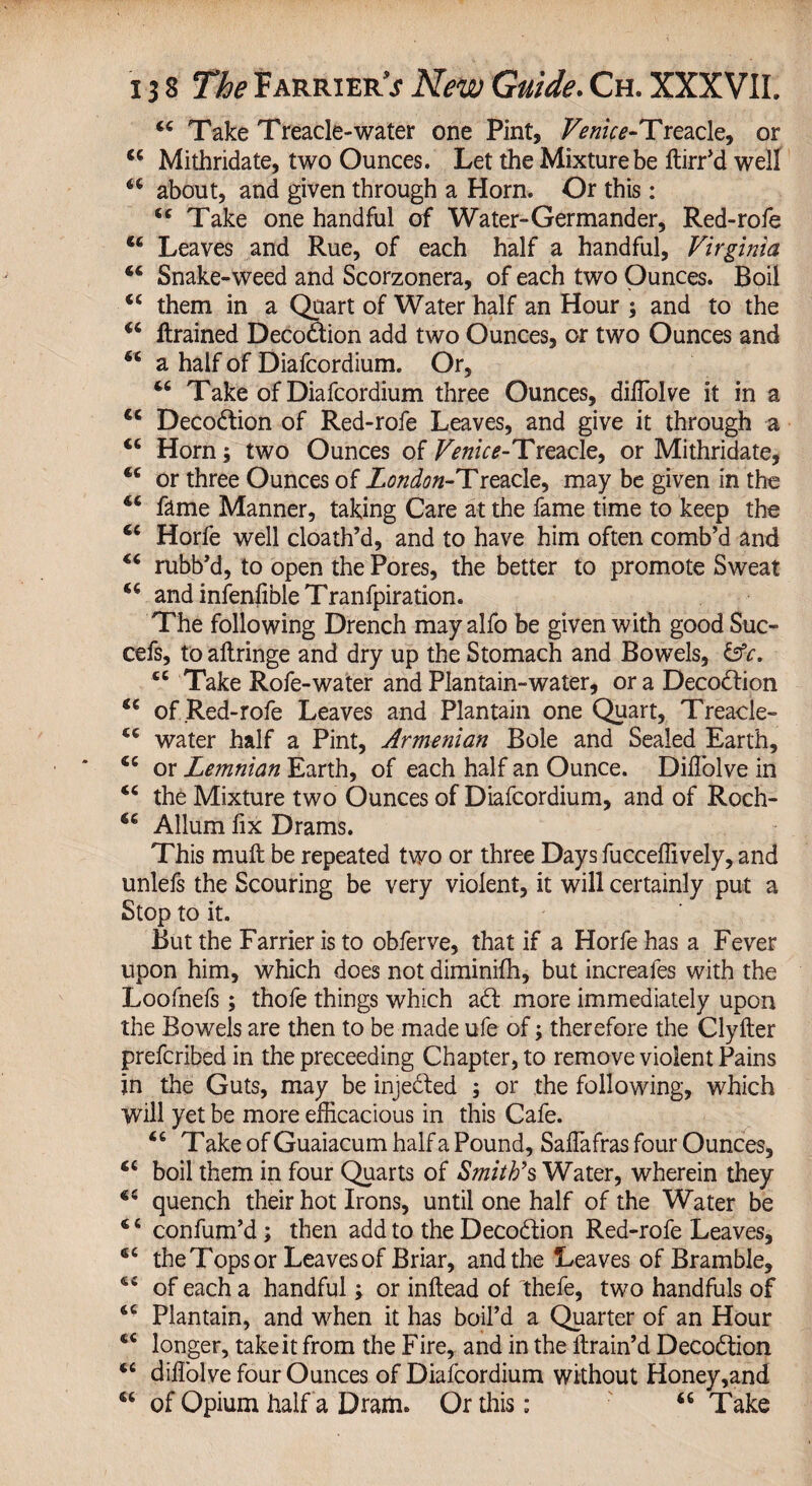 44 Take Treacle-water one Pint, TmV*-Treacle, or 44 Mithridate, two Ounces. Let the Mixture be ftirr’d well 44 about, and given through a Horn. Or this: 44 Take one handful of Water-Germander, Red-rofe 44 Leaves and Rue, of each half a handful, Virginia 44 Snake-weed and Scorzonera, of each two Ounces. Boil 44 them in a Quart of Water half an Hour ; and to the 44 {trained Decodtion add two Ounces, or two Ounces and 44 a half of Diafcordium. Or, 44 Take of Diafcordium three Ounces, diflolve it in a 44 Decodtion of Red-rofe Leaves, and give it through a 44 Horn; two Ounces of Venice-Treacle, or Mithridate, 44 or three Ounces of London-Treacle, may be given in the 44 fame Manner, taking Care at the fame time to keep the 44 Horfe well cloath’d, and to have him often comb’d and 44 rubb’d, to open the Pores, the better to promote Sweat 44 and infenflbleTranfpiration. The following Drench mayalfo be given with good Suc- cefs, to aftringe and dry up the Stomach and Bowels, &c. 44 Take Rofe-water and Plantain-water, or a Decoction 44 of Red-rofe Leaves and Plantain one Quart, Treacle- 44 water half a Pint, Armenian Bole and Sealed Earth, 44 or Lemnian Earth, of each half an Ounce. Diflolve in 44 the Mixture two Ounces of Diafcordium, and of Roch- 44 Allum flx Drams. This mult be repeated two or three Days fucceflively, and unlefs the Scouring be very violent, it will certainly put a Stop to it. But the Farrier is to obferve, that if a Horfe has a Fever upon him, which does not diminifh, but increafes with the Loofnefs ; thofe things which adt more immediately upon the Bowels are then to be made ufe of; therefore the Clyfter prefcribed in the proceeding Chapter, to remove violent Pains jn the Guts, may be injected ; or the following, which will yet be more efficacious in this Cafe. 44 T ake of Guaiacum half a Pound, Saflafras four Ounces, 44 boil them in four Quarts of Smith's Water, wherein they 44 quench their hot Irons, until one half of the Water be 4 4 confum’d; then add to the Decodtion Red-rofe Leaves, 44 the Tops or Leaves of Briar, and the Leaves of Bramble, 44 of each a handful; or inftead of thefe, two handfuls of 44 Plantain, and when it has boil’d a Quarter of an Hour 44 longer, take it from the Fire, and in the {train’d Decodtion 44 diflolve four Ounces of Diafcordium without Honey,and 44 of Opium half a Dram. Or this; 46 Take