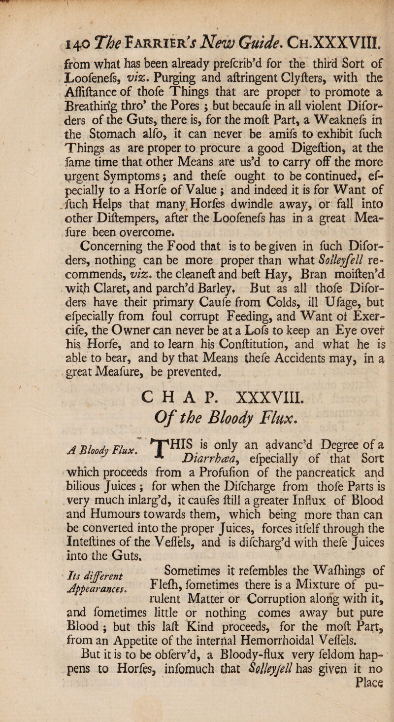 from what has been already prefcrib’d for the third Sort of Loofenefs, viz. Purging and aftringent Clyders, with the Aflidance of thofe Things that are proper to promote a Breathirfg thro* the Pores; but becaufe in all violent Difor- ders of the Guts, there is, for the moil Part, a Weaknefs in the Stomach alfo, it can never be amifs to exhibit fuch Things as are proper to procure a good Digedion, at the fame time that other Means are us’d to carry off the more urgent Symptoms; and thefe ought to be continued, es¬ pecially to a Horfe of Value ; and indeed it is for Want of fuch Helps that many Horfes dwindle away, or fall into other Didempers, after the Loofenefs has in a great Mea- fure been overcome. Concerning the Food that is to be given in fuch Disor¬ ders, nothing can be more proper than what Solleyfell re¬ commends, viz. the cleaned and bell Hay, Bran moiden’d with Claret, and parch’d Barley, But as all thofe Disor¬ ders have their primary Caufe from Colds, ill IJfage, but especially from foul corrupt Feeding, and Want ot Exer- cife, the Owner can never be at a Lofs to keep an Eye over his Horfe, and to learn his Conllitution, and what he is able to bear, and by that Means thefe Accidents may, in a great Meafure, be prevented. CHAP. XXXVIII. Of the Bloody Flux. A ’Bloody Flux’. THI®.is Tly “ advanc'd Degree of a ** Diarrhea, efpecially of that Sort which proceeds from a Profulion of the pancreatick and bilious Juices; for when the Difcharge from thofe Parts is very much inlarg’d, it caufes dill a greater Influx of Blood and Humours towards them, which being more than can be converted into the proper Juices, forces itfelf through the Intellines of the Veflels, and is discharg’d with thefe Juices into the Guts. Its different Sometimes it refembles the Walhings of Appearances. Flefh, fometimes there is a Mixture of pu¬ rulent Matter or Corruption along with it, and fometimes little or nothing comes away but pure Blood ; but this lad Kind proceeds, for the mod Part, from an Appetite of the internal Hemorrhoidal Veflels. But it is to be obferv’d, a Bloody-flux very feldom hap¬ pens to Horfes, infomuch that SolIeyJeU has given it no Place