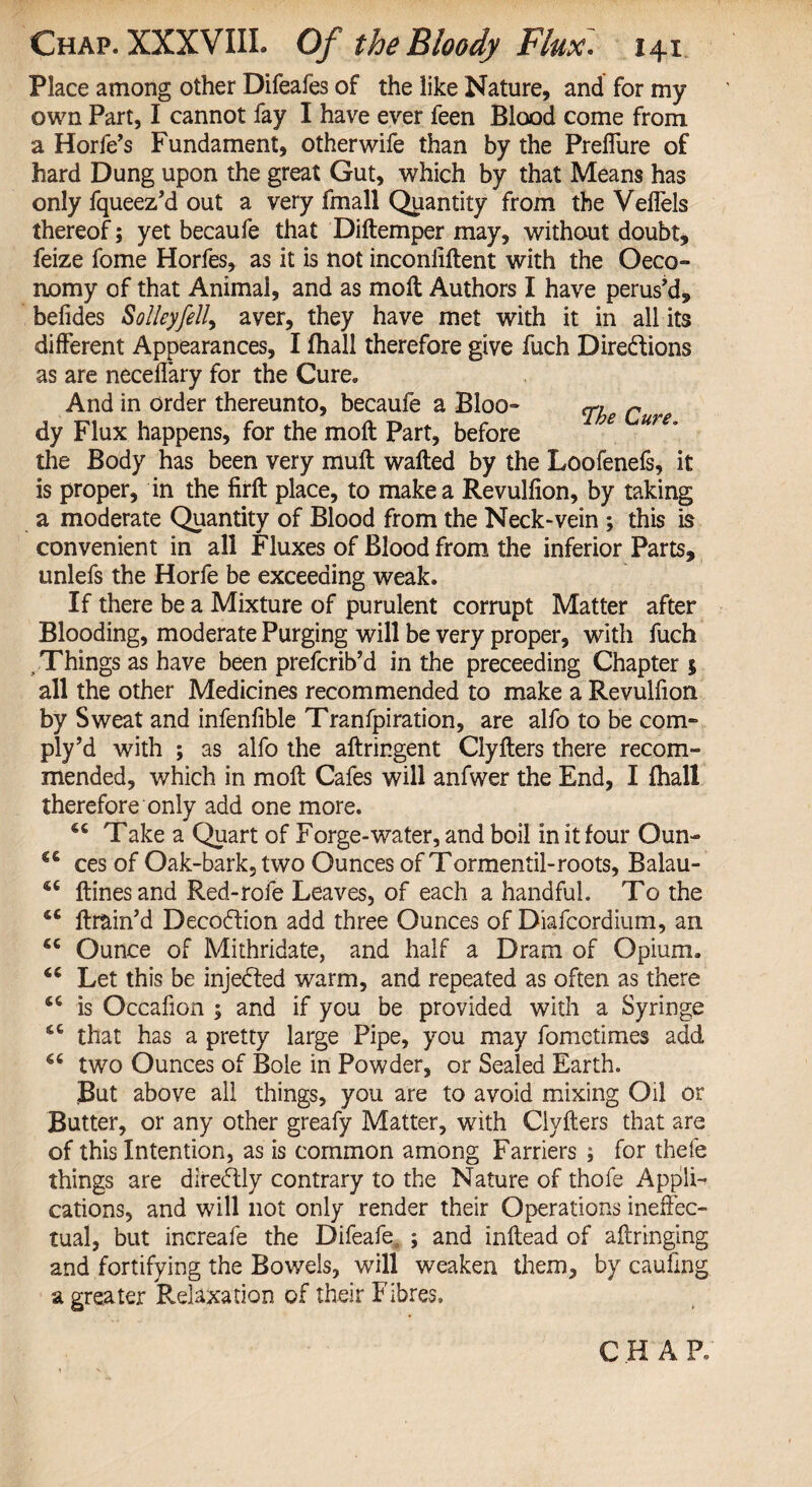 Place among other Difeafes of the like Nature, and for my own Part, I cannot fay I have ever feen Blood come from a Horfe’s Fundament, otherwife than by the Preffure of hard Dung upon the great Gut, which by that Means has only fqueez’d out a very fmall Quantity from the Veffels thereof; yet becaufe that Diftemper may, without doubt, feize fome Horfes, as it is not inconiiftent with the Oeco- nomy of that Animal, and as moil Authors I have perus’d, befides Solleyfell, aver, they have met with it in all its different Appearances, I fhall therefore give fuch Directions as are neceilary for the Cure. And in order thereunto, becaufe a Bloo- cn. n dy Flux happens, for the moil Part, before the Body has been very muil wafted by the Loofenefs, it is proper, in the firft place, to make a Revuliion, by taking a moderate Quantity of Blood from the Neck-vein ; this is convenient in all Fluxes of Blood from the inferior Parts, unlefs the Horfe be exceeding weak. If there be a Mixture of purulent corrupt Matter after Blooding, moderate Purging will be very proper, with fuch . Things as have been prefcrib’d in the preceeding Chapter $ all the other Medicines recommended to make a Revulfion by Sweat and infenfible Tranfpiration, are alfo to be com- ply’d with ; as alfo the aftringent Clyfters there recom¬ mended, which in moft Cafes will anfwer the End, I fhall therefore only add one more. 66 Take a Quart of Forge-water, and boil in it four Oun¬ ces of Oak-bark, two Ounces of Tormentil-roots, Balau- ftinesand Red-rofe Leaves, of each a handful. To the ftrain’d Decodion add three Ounces of Diafcordium, an Ounce of Mithridate, and half a Dram of Opium. Let this be injeCted warm, and repeated as often as there is Occafion ; and if you be provided with a Syringe <c that has a pretty large Pipe, you may fometimes add two Ounces of Bole in Powder, or Sealed Earth. But above all things, you are to avoid mixing Oil or Butter, or any other greafy Matter, with Clyfters that are of this Intention, as is common among Farriers ; for thele things are diredly contrary to the Nature of thofe Appli¬ cations, and will not only render their Operations ineffec¬ tual, but increafe the Difeafe, ; and inftead of aftringing and fortifying the Bowels, will weaken them, by cauftng a greater Relaxation of their Fibres, €C <U (( S€ <U CHAR