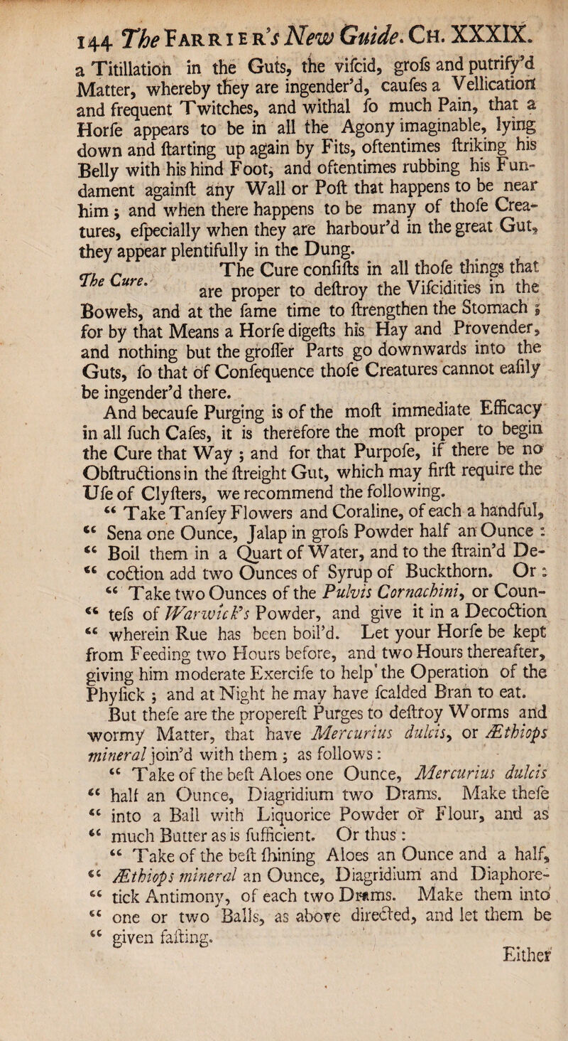 a Titillatidh in the Guts, the vifcid, grofs and putrify’d Matter, whereby they are ingender’d, caufesa Vellicationt and frequent Twitches, and withal fo much Pain, that a Horfe appears to be in all the Agony imaginable, lying down and ftarting up again by Fits, oftentimes ftriking his Belly with his hind Foot, and oftentimes rubbing his Fun¬ dament againft any Wall or Poll: that happens to be near him; and when there happens to be many of thofe Crea* tures, efpecially when they are harbour’d in the great Gut, they appear plentifully in the Dung. The Cure confifts in all thofe things that 1 be Lure. are pr0per t0 deftroy the Vifcidities in the Bowels, and at the fame time to ftrengthen the Stomach , for by that Means a Horfe digefts his Hay and Provender, and nothing but the grofler Parts go downwards into the Guts, fo that of Confequence thofe Creatures cannot eafily be ingender’d there. And becaufe Purging is of the moft immediate Efficacy in all fuch Cafes, it is therefore the moft proper to begin the Cure that Way ; and for that Purpofe, if there be no Obftrudtionsin the ftreight Gut, which may firft require the IJfe of Clyfters, we recommend the following. “ Take Tanfey Flowers and Coraline, of each a handful, <c Sena one Ounce, Jalap in grofs Powder half an Ounce : “ Boil them in a Quart of Water, and to the ftrain’d De- codtion add two Ounces of Syrup of Buckthorn. Or: cc Take two Ounces of the Pulvis Cornachini, or Coun- 16 tefs of Warwick's Powder, and give it in a Decodtion <c wherein Rue has been boil’d. Let your Horfe be kept from Feeding two Hours before, and two Hours thereafter, giving him moderate Exercife to help* the Operation of the Phylick ; and at Night he may have fcalded Bran to eat. But thefe are the properefl f urges to deftfoy Worms and wormy Matter, that have Mercurius dulcis, or /Ethiops mineral join’d with them ; as follows: tc Take of the belt Aloes one Ounce, Mercurius dulcis Ci half an Ounce, Diagridium two Drams. Make thefe “ into a Ball with Liquorice Powder of Flour, and as much Butter as is fufficient. Or thus: “ Take of the beft fhining Aloes an Ounce and a half, Mthiops mineral an Ounce, Diagridium and Diaphore- “ tick Antimony, of each two Drams. Make them into 6C one or two Balls, as above diredfed, and let them be u given failing. Either