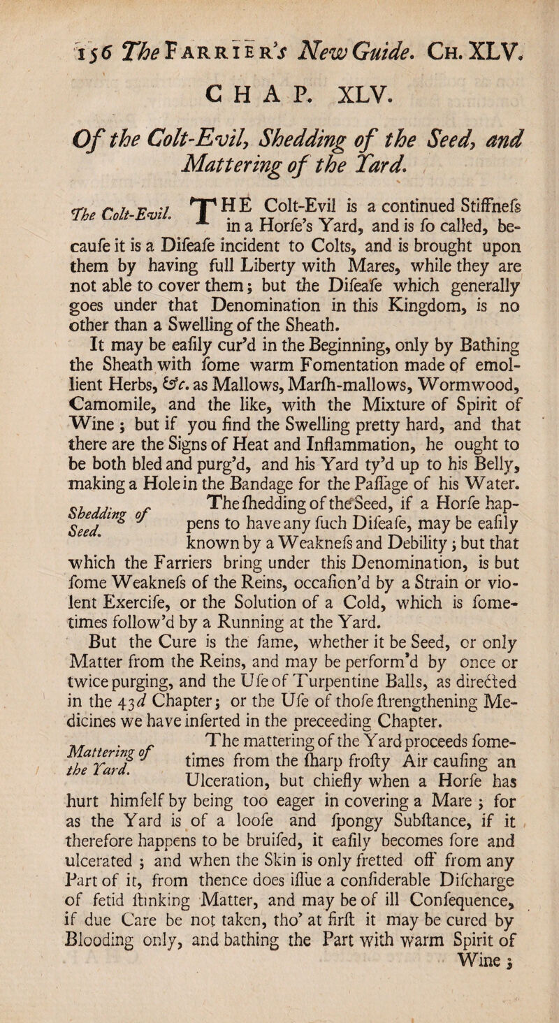 ' . . f • r CHAR XLV« Of the Colt-Evil, Shedding of the Seed, and Mattering of the Tard. o',. r r. F ;/ fT1 HE Colt-Evil is a continued Stiffnefs lh ^ x in a Horfe’s Yard, and is fo called, be- caufe it is a Difeafe incident to Colts, and is brought upon them by having full Liberty with Mares, while they are not able to cover them; but the Difeafe which generally goes under that Denomination in this Kingdom, is no other than a Swelling of the Sheath. It may be eafily cur’d in the Beginning, only by Bathing the Sheath with fome warm Fomentation made of emol¬ lient Herbs, &e. as Mallows, Marfli-mallows, Wormwood, Camomile, and the like, with the Mixture of Spirit of Wine ; but if you find the Swelling pretty hard, and that there are the Signs of Heat and Inflammation, he ought to be both bled and purg’d, and his Yard ty’d up to his Belly, making a Hole in the Bandage for the Pafiage of his Water. ... „ The fhedding of the Seed, if a Horfe hap- Seed 6 pens t0 ^ave any difeafe, may be ealily known by a Weaknefs and Debility \ but that which the Farriers bring under this Denomination, is but fome Weaknefs of the Reins, occafion’d by a Strain or vio¬ lent Exercife, or the Solution of a Cold, which is fome- times follow’d by a Running at the Yard. But the Cure is the fame, whether it be Seed, or only Matter from the Reins, and may be perform’d by once or twice purging, and the Ufe of Turpentine Balls, as directed in the 43d Chapter j or the Ufe of thofe lengthening Me¬ dicines we haveinferted in the preceeding Chapter. . The mattering of the Yard proceeds fome- attenngoj times from the (harp frofty Air caufing an Ulceration, but chiefly when a Horfe has hurt himfelf by being too eager in covering a Mare ; for as the Yard is of a loofe and fpongy Subftance, if it therefore happens to be bruifed, it eafily becomes fore and ulcerated ; and when the Skin is only fretted off' from any Part of it, from thence does ifl'ue a confiderable Difcharge of fetid lbnking Matter, and may be of ill Conlequence, if due Care be not taken, tho’ at firft it may be cured by Blooding only, and bathing the Part with warm Spirit of Wine 3