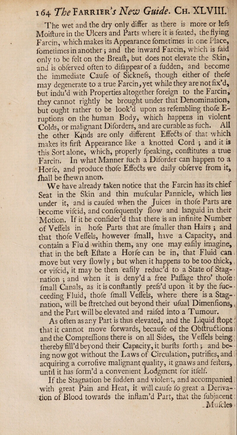 The wet and the dry only differ as there is more or lefs Moifture in the Ulcers and Parts where it is feated, the flying Farcin, which makes its Appearance fometimes in one Place, lometimes in another; and the inward Farcin, which is faid only to be felt on the Bread:, but does not elevate the Skin, and is obferved often to difappearof a fudden, and become the immediate Caufe of Sicknefs, though either of thefe may degenerate to a true Farcin, yet while they arenotfix’d, but indu’d with Properties altogether foreign to the Farcin, they cannot rightly be brought under that Denomination, but ought rather to be look’d upon as refembling thofe E- ruptions on the human Body, which happens in violent Colds, or malignant Diforders, and are curable as fuch. All the other Kinds are only different Effects of that which makes its firft Appearance like a knotted Cord ; and it is this Sort alone, which, properly fpeaking, conftitutes a true Farcin. In what Manner fuch a Diforder can happen to a Horfe, and produce thofe Effeds we daily obferve from it, ihall be fhewn anon. We have already taken notice that the Farcin has its chief Seat in the Skin and thin mufcular Pannicle, which lies under it, and is caufed when the Juices in thofe Parts are become vifcid, and confequently flow and languid in their Motion. If it be confider’d that there is an infinite Number of Veffels in hofe Parts that are fmaller than Hairs; and that thofe Veffels, however fmall, have a Capacity, and contain a Flu d within them, any one may eafily imagine, that in the belt Eftate a Plorfe can be in, that Fluid can move but very flowly; but when it happens to be too thick, or vifcid, it may be then eafily reduc’d to a State of Stag¬ nation ; and when it is deny’d a free Paffage thro’ thofe fmall Canals, as it is conftantly prefs’d upon it by the fuc- ceeding Fluid, thofe fmall Veffels, where there is a Stag¬ nation, will be ftretched out beyond their ufual Dimenfions, (i and the Part will be elevated and raifed into a Tumour. As often as any Part is thus elevated, and the Liquid ftopt :j that it cannot move forwards, becaufe of the Obftrudfions i. and the Compreffions there is on all Sides, the Veffels being thereby fill’d beyond their Capacity, it burfts forth; and be¬ ing now got without the Laws of Circulation, putrifies, and acquiring a corrofive malignant quality, it gnaws and fellers, until it has form’d a convenient Lodgment for itfelf. If the Stagnation be fudden and violent, and accompanied with great Pain and Heat, it will caufe lo great a Deriva¬ tion of Blood towards the inflam’d Part, that the fubjacent -Mufcles