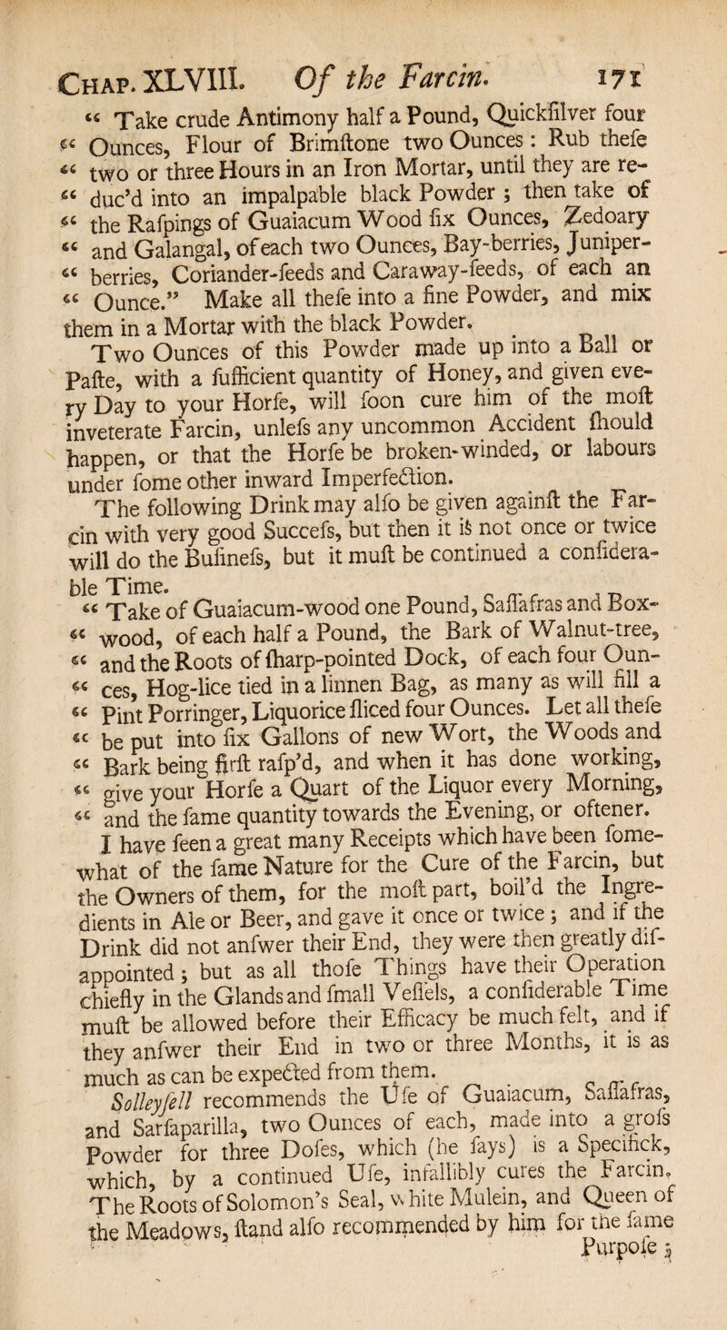 « Take crude Antimony half a Pound, Quickfilver four Ounces, Flour of Brimftone two Ounces: Rub thefe two or three Hours in an Iron Mortar, until they are re- 66 duc’d into an impalpable black Powder ; then take of the Rafpings of Guaiacum Wood fix Ounces, ^edoary and Galangal, of each two Ounces, Bay-berries, Juniper- 46 berries. Coriander-feeds and Caraway-feeds, of each an « Ounce. Make all thefe into a fine Powder, and mix them in a Mortar with the black Powder. Two Ounces of this Powder made up into a ball or Pafte, with a fuflicient quantity of Honey, and given eve- ry Day to your Horfe, will foon cure him of the moft inveterate Farcin, unlefs any uncommon Accident fhould happen, or that the Horfe be broken-winded, or labours under fome other inward Imperfection. The following Drink may alfo be given againft the Far¬ cin with very good Succefs, but then it i& not once or twice will do the Bufinefs, but it muft be continued a confidera- ble Time. n _ „ _ , „ 6C Take of Guaiacum-wood one Pound, Saiiafras ana Lox- « WOod, of each half a Pound, the Bark of Walnut-tree, «« and the Roots of {harp-pointed Dock, of each four Qun- « ces, Hog-lice tied in a linnen Bag, as many as will fill a « Pint Porringer, Liquorice fliced four Ounces. Let all thefe « be put into fix Gallons of new Wort, the Woods and « Bark being firft rafp’d, and when it has done working, 44 o-ive your Horfe a Quart of tne Liquor every IVIorning, 46 and the fame quantity towards the Evening, or oftener. I have feen a great many Receipts which have been fome- what of the fame Nature for the Cure of the Farcin, but the Owners of them, for the moft part, boil’d the Ingre¬ dients in Ale or Beer, and gave it once or twice ; and if the Drink did not anfwer their End, they were then greatly dll- appointed ; but as all thofe Things have their Operation chiefly in the Glands and fmall Veffels, a confiderable Time muft be allowed before their Efficacy be much felt, and if they anfwer their End in two or three Months, it is as much as can be expe&ed from them. Solleyfell recommends the Ufe of Guaiacum, bananas, and Sarfaparilla, two Ounces of each, made into a grofs Powder for three Dofes, which (he fays) is a Specifick, which, by a continued Ufe, infallibly cures the Farcin. The Roots of Solomon’s Seal, white Mulein, and Queen of the Meadows, ftand alfo recommended by him for the fame