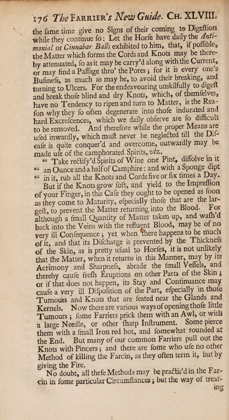 the fame time give no Signs of their coming to Digeftion ■While they continue fo: Let the Horfe have daily the Anti- fnonial or Cinnabar Balls exhibited to him, that, if poilible, the Matter which forms the Cords and Knots may be there¬ by attenuated, fo as it may be carry’d along with the Current, or may find a Pafl'age thro* the Pores 5 for it is every one s Bufinefs, as much as may be, to avoid their breaking, and turning to Ulcers. For the endeavouring unskilfully to digeit and break thofe blind and dry Knots, which, of themfelves, have no Tendency to ripen and turn to Matter, is the Rea- fon why they fo often degenerate into thofe indurated and hard Excrefcences, which we daily obferve are fo difficult to be removed. And therefore while the proper Means are ufed inwardly, which rauft never be negle&ed till the Difi- eafe is quite conquer’d and overcome, outwardly may be made ufe of the camphorated Spirits, viz. . . . “ Take redtify’d Spirits of Wine one Pint, diflolve in it « an Ounce and a half of Camphire: and with a Sponge dipt <c in it, rub all the Knots and Cords five or fix times a Day* But if the Knots grow foft, and yield to the Impreflion of your Finger, in this Cafe they ought to be opened as foon as they come to Maturity, efpecially thofe that are the lar¬ ged:, to prevent the Matter returning into the Blood. P or although a frnall Quantity of Matter taken up, and warn d back into the Veins with the refluent Blood, may be of no very ill Confequence ; yet when there happens to be much of it, and that its Difcharge is prevented by the Thicknefs of the Skin, as is pretty ufual to Horfes, it is not unlikely that the Matter, when it returns in this Manner, may by its Acrimony and Sharpnefs, abrade the frnall Vellfels, and thereby caufe frefh Eruptions on other Parts of the Skin; or if that does not happen, its Stay and Continuance may caufe a very ill Difpofition of the Part, efpecially in thole Tumours and Knots that are feated near the Glands and Kernels. N ow there are various ways of opening thofe little Tumours; fome Farriers prick them with an Awl, or with a large Needle, or other fharp Inftrument. Some pierce them with a frnall Iron red hot, and fomewhat rounded at the End. But many of our common Farriers pull out the Knots with Pincers; and there are fome who ufe no othei Method of killing the Farcin, as they often term it, but by giving the Fire. No doubt, all thefe Methods may be praftis’d in the P ar- ciri in fome particular Circumfiances; but the way of treat¬ ing