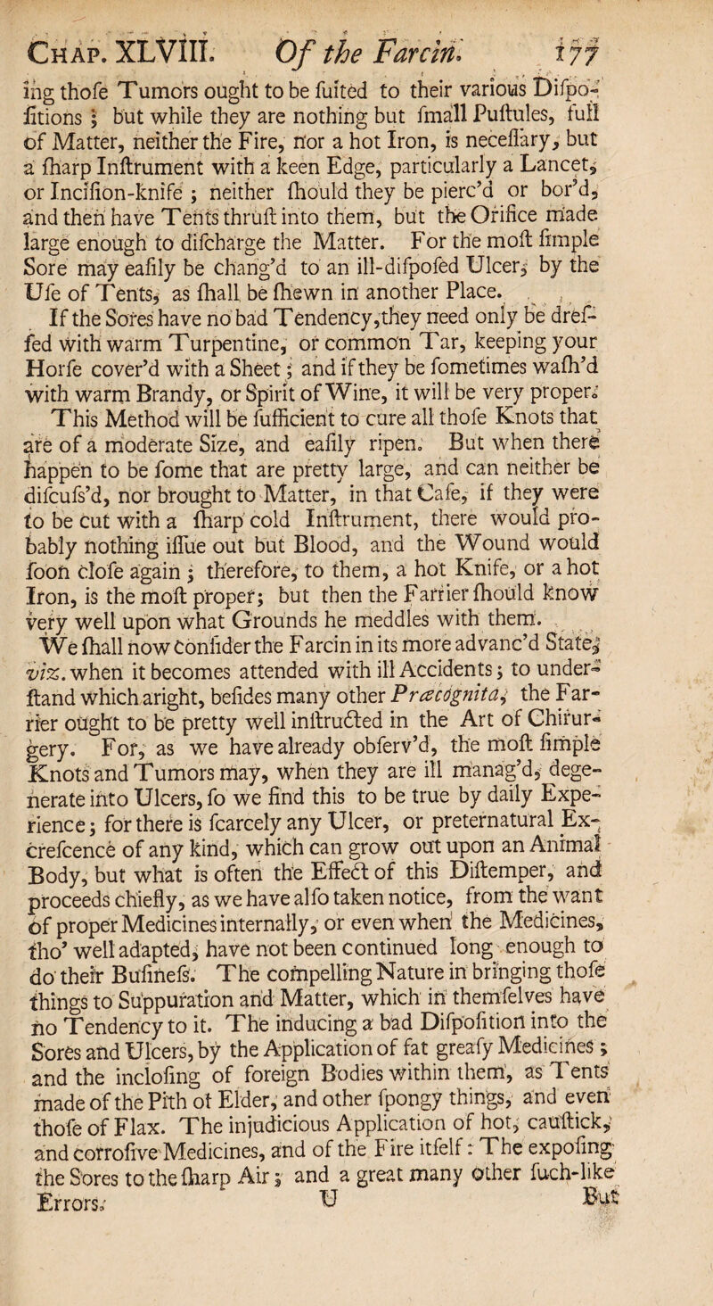 Sng thofe Tumors ought to be fuited to their various Difpo- litions ; but while they are nothing but fmall Puftules, full of Matter, neither the Fire, nor a hot Iron, is neceflary, but a fharp Inftrument with a keen Edge, particularly a Lancet, or Incifion-knife ; neither fhould they be pierc’d or bor’d, and then have Tents thruft into them, but the Orifice made large enough to dlfcharge the Matter. For the moil fimple Sore may eafily be chang’d to an ill-difpofed Ulcer, by the Ufe of Tents, as fhall be fhewn in another Place. . , If the Sores have no bad Tendency,they need only be dref- fed with warm Turpentine, or common Tar, keeping your Horfe cover’d with a Sheet; and if they be fometimes wafh’d with warm Brandy, or Spirit of Wine, it will be very proper..' This Method will be fufficient to cure all thofe Knots that are of a moderate Size, and eafily ripen. But when there happen to be fome that are pretty large, and can neither be difcufs’d, nor brought to Matter, in that Cafe, if they were to be Cut with a fharp cold Inftrument, there would pro¬ bably nothing iflue out but Blood, and the Wound would foon clofe again ; therefore, to them, a hot Knife, or a hot Iron, is the moft proper; but then the Farrier fhould know very well upon what Grounds he meddles with them. We (hall now Confider the Farcin in its more advanc’d Stated viz. when it becomes attended with ill Accidents; to under* ftand which aright, befides many other Prczcognita,> the Far¬ rier ought to be pretty well inftrudled in the Art of Chirur- gery. For, as we have already obferv’d, the moft fimple Knots and Tumors may, when they are ill manag’d, dege¬ nerate into Ulcers, fo we find this to be true by daily Expe¬ rience; for there is fcarcely any Ulcer, or preternatural Ex-- crefcence of any kind, which can grow out upon an Animal Body, but what is often the Efteft of this Diftemper, and proceeds chiefly, as we have alfo taken notice, from the want of proper Medicines internally, or even when the Medicines, tho’ well adapted, have not been Continued long enough to do their Bufinefs. The compelling Nature in bringing thofe things to Suppuration and Matter, which in themfelves have no Tendency to it. The inducing a bad Difpofition into the Sores and Ulcers, by the Application of fat greafy Medicines ; and the inclofmg of foreign Bodies within them, as Tents made of the Pith of Elder, and other fpongy things, and even thofe of Flax. The injudicious Application of hot, cauftick^ and corrofive Medicines, and of the Fire itfelf: The expofing- the Sores to the fharp Air; and a great many other fu-ch-like Errors, El