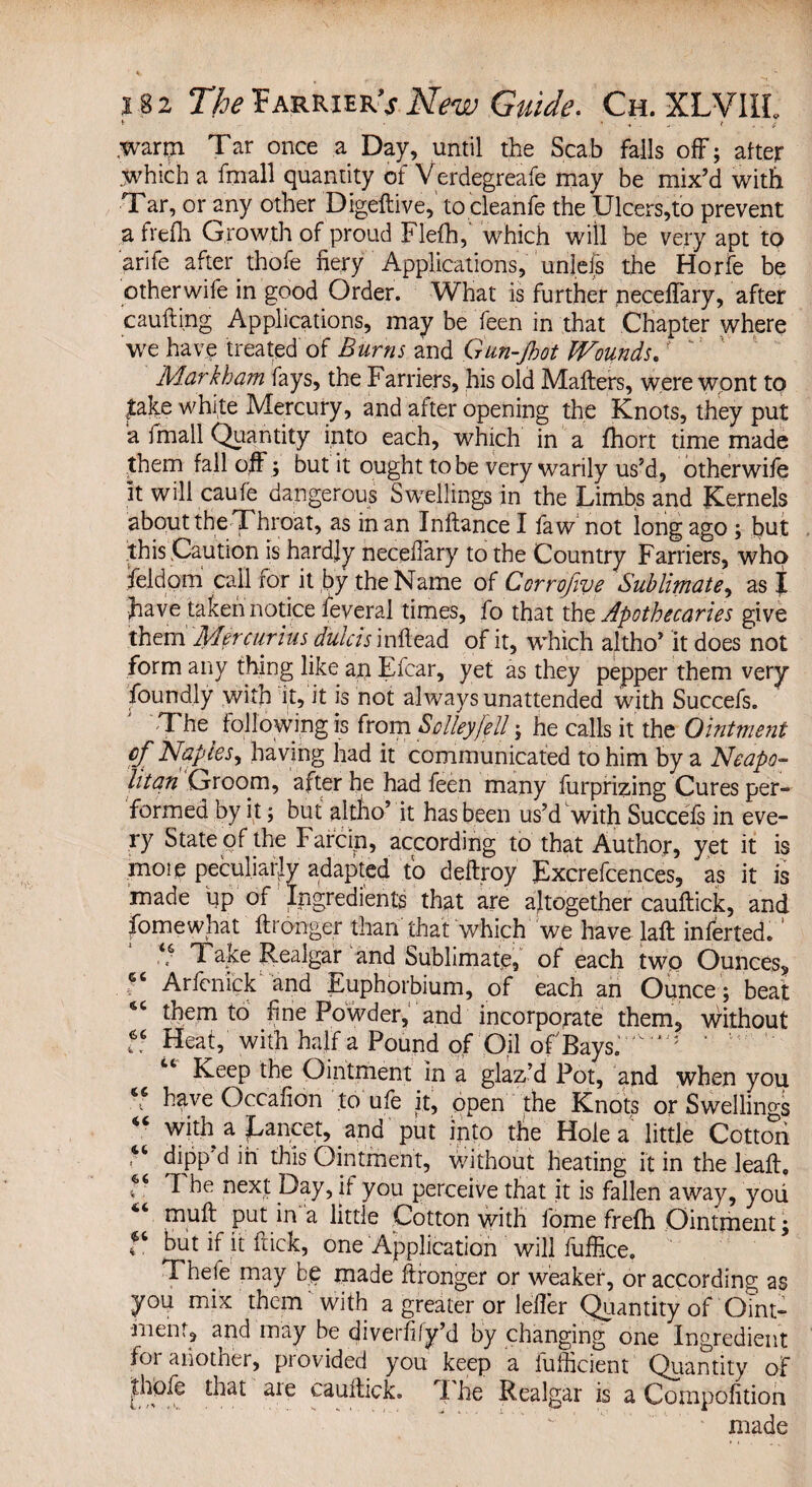 * ■ • * .. * warm Tar once a Day, until the Scab falls off; after which a fmall quantity of Verdegreafe may be mix’d with Tar, or any other Digeftive, to cleanfe the Ulcers,to prevent a frefli Growth of proud Flefh, which will be very apt to arife after thofe fiery Applications, unleis the Horfe be otherwife in good Order. What is further necefiary, after caufting Applications, may be feen in that Chapter where we have treated of Burns and Gun-Jhot Wounds. r‘ Markham fays, the Farriers, his old Mailers, were wont to lake white Mercury, and after opening the Knots, they put a fmall Quantity into each, which in a fhort time made them fall off ; but it ought to be very warily us’d, otherwife it will caufe dangerous Swellings in the Limbs and Kernels about the Throat, as in an Inltance I faw not long ago ; but this Caution is hardly necefiary to the Country Farriers, who field am call for it by the Name of Corrofwe Sublimate, as I fiiave taken notice fieveral times, fo that the Apothecaries give them Mercurius dulcis inilead of it, which altho’ it does not form any thing like an Efcar, yet as they pepper them very foundly with it, it is not always unattended with Succefs. The following is from Sclleyfell; he calls it the Ointment cf Naples, having had it communicated to him by a Neapo¬ litan Groom, after he had feen many furprizing Cures per¬ formed by it; but altho’ it has been us’d with Succefs in eve¬ ry State of the Farcin, according to that Author, yet it is more peculiarly adapted fo deftroy Excrefcences, as it is made up of ingredients that are altogether cauftick, and fomewhat ftronger than that which we have laft inferted. ’ k' Take Realgar and Sublimate, of each two Ounces, . Arfenick and Euphorbium, of each an Ounce ; beat ‘c them to fine Powder, and incorporate them, without f; Heat, with half a Pound of Oil of'Bays. ‘ “ Keep the Ointment in a glaz’d Pot, and when you 46 h^ve Occafion to ufe it, open the Knots or Swellings 44 with a Lancet, and put into the Hole a little Cotton “ dipp'd in this Ointment, without heating it in the leafl. ^ next Day, if you perceive that it is fallen away, yoii mufl put in a little Cotton with fome frefh Ointment; but if it flick, one Application will fuffice. Thefe may be made ftronger or weaker, or according as you mix them with a greater or lefier Quantity of Oint¬ ment, and may be diverfify’d by changing one Ingredient foi another, piovided you keep a fufficient Quantity of £hofc that aie cauftick. I he Realgar is a Cornpofition made