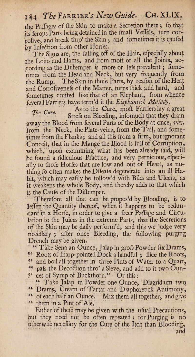 . *v»  v 1 the PafTages of the Skin to make a Secretion there; fo that its ferous Parts being detained in the fmall Veflels, turn cor- j-ofive, and break thro5 the Skin; and fometimes it is caufed by Infe&ion from other Horfes. ' ' The Signs are, the falling off of the Hair, efpecially about the Loins and Hams, and from moll or all the Joints, ac¬ cording as the Diftemper is more or lefs prevalent; fome¬ times from the Head and Neck, but very frequently from the Rump. The Skin in thofe Parts, by reafon of the Heat and Corrofivenefs of the Matter, turns thick and hard, and fometimes crufted like that of an Elephant, from whence feveral Farriers have term’d it the Elephantick Malady. 'cr, r As to the Cure, mqft Farriers lay a great • e Ure‘ Strefs on Bleeding, infomuch that they drain away the Blood from feyeral Parts of the Body at once, viz. from the Neck, the Plate-veins, from the Tail, and fome¬ times from the Flanks; and all this from a firm, but ignorant Conceit, that in the Mange the Blood is full of Corruption, which, upon examining what has been already faid, will be found a ridiculous Practice, and very pernicious, efpeci¬ ally to thofe Horfes that are low and out of Heart, as no¬ thing fo often makes the Difeafe degenerate into an ill Ha¬ bit, which may eafily be follow’d with Biles and Ulcers, as it weakens the whole Body, and thereby adds to that which is the Caufe of the Diftemper. Therefore all that can be propos’d by Blooding, is to Jeften the Quantity thereof, when it happens to be redun¬ dant in a Horfe, in order to give a freer Paflage and Circu¬ lation to the Juices in the extreme Parts, that the Secretions of the Skin may be daily perform’d, and this we judge very neceftary ; after once Bleeding, the following purging Drench may be given. “ Take Sena an Ounce, Jalap in grofs Powder fix Drams, 6C Roots of fharp-pointed Dock a handful ; flice the Roots, and boil all together in three Pints of Water to a Quart, pafs the Decoction thro’ a Sieve, and add to it two Oun- F ces of Syrup of Buckthorn.” Or this: F Take Jalap in Powder one Ounce, Diagridium two Drams, Cream of Tartar and Diaphoretick Antimony, £C of each half an Opnce. Mix them all together, and give a them in a Pint of Ale. Either of thefe may be given with the ufual Precautions, but they need not be often repeated; for Purging is no otherwhe necefiary for the Cure of the Itch than Blooding, and