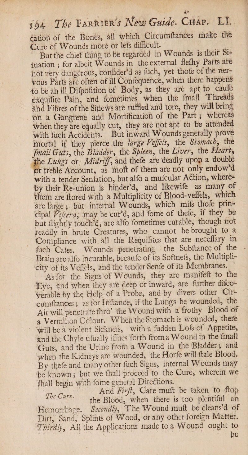 cation of the Bones, all which Circumftances make the Cure of Wounds more or lefs difficult. But the chief thing to be regarded in Wounds is their Si¬ tuation ; for albeit Wounds in the external flefhy Parts are not very dangerous, coniiderM as fuch, yet thofe of the ner-= Vous Parts are often of ill Confequence, when there happens to be an ill Difpofition of Body, as they are apt to caufe exquilite Pain, and fometimes when the fmall Threads and Fibres of the Sinews are ruffled and tore, they will bring on a Gangrene and Mortification of the Part; whereas when they are equally cut, they are not apt to be attended with fuch Accidents. But inward Wbunds generally prove mortal if they pierce the large Leffehy the Stomachy the fmall GutSy the Bladdery the Spleeny the Liver, the Hearty the Lungs or Midrijfy and thefe are deadly upon a double Or treble Account, as moll of them are not only endow d with a tender Senfation, but alfo a mufcular Adtion, where¬ by their Re-union is hinder’d, and likewife as many of them are ftored with a Multiplicity of Blood-veffiels, which are large; but internal Wounds, which mifs thofe prin¬ cipal Vtfceray may be cur’d, and fome of thefe, if they be but ilightly touch’d, are alio fometimes curable, though not readily in brute Creatures, who cannot be brought to a Compliance with all the P^equifites that are necelTary in fuch Cafes. Wounds penetrating the Subftance of the Brain are alfo incurable, becaufe of its Softnefs, the Multipli¬ city of its Veffels, and the tender Senfe of its Membranes. As for the Signs of Wounds, they are manifeft to the Eye, and when they are deep or inward, are further dilco- Verable by the Help of a Probe, and by divers other Cir- cumftances; as for Inflance, if the Lungs be wounded, the Air will penetrate thro’ the Wound with a frothy Blood of a Vermilion Colour. When the Stomach is wounded, there will be a violent Slcknefs, with a fudden Lofs of Appetite, and the Chyle ufually iffiues forth froma Wound in the fmall Guts, and the Urine from a Wound in the Bladder; and When the Kidneys are wmunded, the Horfe will ftale Blood. By thefe and many other fuch Signs, internal Wounds may be known; but we fhail proceed to the Cure, wherein we ihall begin with fome general Diredions. cp f‘ ' And Firfiy Care mult be taken to flop Cure. ^ g|00c|5 when there is too plentiful an Hemorrhage. Secondlyy Uhe Wound mult be cleans d of Dirt, 'Sand, Splints of Wood, or any other foreign Matter. Thirdly, Ail the Applications made to a Wound ought to be