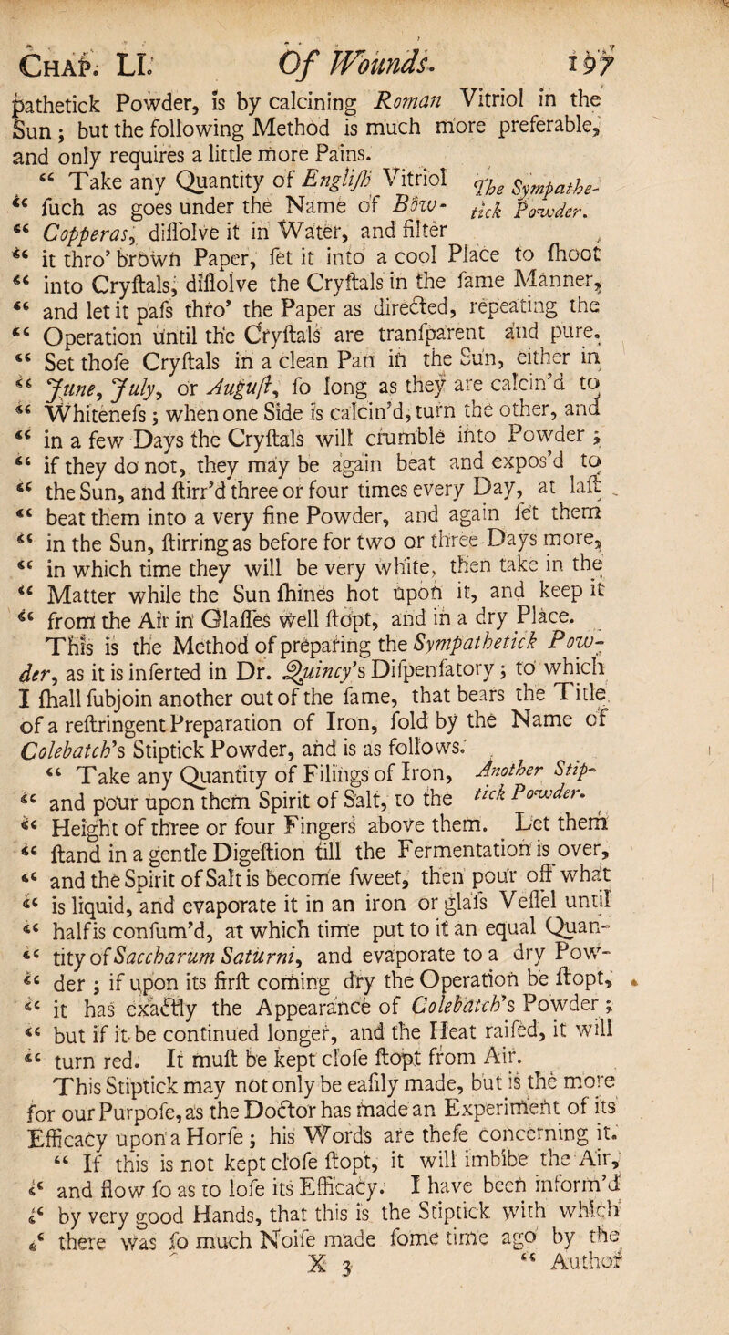 ChaP. LI. Of Wounds. pathetick Powder, is by calcining Roman Vitriol in the Sun ; but the following Method is much more preferable, and only requires a little more Pains. “ Take any Quantity of EngliJB Vitriol <rhe Sympathe, <c fuch as goes under the Name of Bhv- tic^ “ Copperasr diflblve it in Water, and filter u it thro’ b'rbwft Paper, fet it into a cool Place to {hoot into Cryftals, dilloive the Cryftals in the fame Manner, 46 and let it pafs thro’ the Paper as directed, repeating the Operation until the Cryftals are tranfparent and pure, “ Set thofe Cryftals in a clean Pan in the Sun, either in June, July, or Auguft, fo long as they are calcin’d to Whitenefs ; when one Side is calcin’d, turn the other, and <£ in a few Days the Cryftals will crumble into Powder y 44 if they do not, they may be again beat and expos’d to 44 the Sun, and ftirr’d three or four times every Day, at laft , 44 beat them into a very fine Powder, and again fet them 44 in the Sun, ftirringas before for two or three Days more, 44 in which time they will be very white, then take in the 44 Matter while the Sun fhines hot upon it, and keep it 44 from the Air in' Glaffes well ftopt, and in a dry Place. This is the Method of preparing the Sympathetic!? Pow¬ der , as it is inferted in Dr. Quincy's Dilpenfatory; to which I {hallfubjoin another out of the fame, that bears the T itle of a reftringent Preparation of Iron, fold by the Name of Cole batch's Stiptick Powder, and is as follows. 44 Take any Quantity of Filings of Iron, Another Stip- 44 and pour upon them Spirit of Salt, to the tlck Ponder, 44 Height of three or four Fingers above them. Let them 44 ftand in a gentle Digeftion till the Fermentation is over, 44 and the Spirit of Salt is become fweet, then pour off what 44 is liquid, and evaporate it in an iron or glafs Vellel until 44 halfis con fum’d, at which time put to it an equal Quan- 44 tity ofSaccharum Saturni^ and evaporate to a dry Pow- 44 der j if upon its firft coming dry the Operation be ftopt, * 46 it has exactly the Appearance of Colebcttch's Powder; 44 but if it be continued longer, and the Heat raifed, it will 44 turn red. It muft be kept clofe ftopt from Air. This Stiptick may not only be eafily made, but is the more for our Purpofe, as the Doctor has made an Experiment of its Efficacy uponaHorfe ; his Word's are thefe concerning it. 46 If this is not kept clofe ftopt, it will imbibe the Air, *4 and flow fo as to lofe its Efficacy. I have been inform’d by very good Hands, that this is the Stiptick, with which A there was fo much Noife made fome time ago by the ^ -XT*- CC A _ cl-