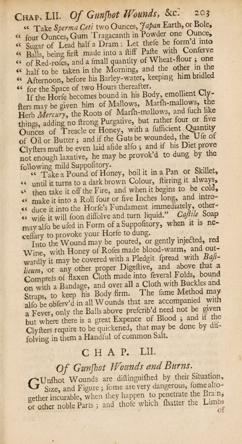 (C 66 Chap. LIL Of Gnnfhot Wounds, &a : « Take Sperma Ceti two Ounces, Japan Earth, or Bole, €c four Ounces, Gum Tragacanth in Powder one Ounce, Suo-ar of Lead half a Dram: Let thefe be form d into Balls, being firft made into a ftiff Pafte with Conferve - of Red-rofes, and a fmall quantity of Wheat-flour 5 one «« .half to be taken in the Morning, and the other in the « Afternoon, before his Barley-water, keeping him bridlea for the Space of two Hours theieaher. If the Horfe becomes bound in his Body, emollient Uy- fters may be given him of Mallows, Marfh-mallows, the Herb Mercury, the Roots of Marfh-mallows, and fuch like things, adding no ftrong Purgative, but rather four or five Ounces of Treacle or Honey, with a Efficient Quantity of Oil or Butter; and if the Guts be wounded, the Hie of Clvfters muft be even laid afide alfo ; and if his Diet prove not enough laxative, he may be provok’d to dung by the following mild Suppofitory. , “ Take a Pound of Honey, boil it in a Pan or Skillet, until it turns to a dark brown Colour, ftirring it always, then take it off the Fire, and when it begins to be cold, make it into a Roll four or five Inches long, and intro- duce it into the Horfe’s Fundament immediately, other- .. wife it will foon diilolve and turn liquid.” Cajlile. Soap may alfo be ufed in Form of a Suppofitory, when it is ne- cefl'ary to provoke your Horfe to dung. ' Into the Wound may be poured, or gently mjetted, red Wine with Honey of Rofes made blood-warm, and out¬ wardly it may be covered with a Pledgit fpread with Baji- Ucum, or any other proper Digeftive, and above that a Comprefs of flaxen Cloth made into feveral Folds, bound on with a Bandage, and over all a Cloth with Buckles and Snans to keep his Body firm. The fame Method may alfo be obferv’d in all Wounds that are accompanied with a Fever, onlv the Balls above prefcrib’d need not be given but where there is a great Expence of Blood ; and^ if the Clyfters require to be quickened, that may be done oy du- folving in them a Handful of common Salt. CHAP. LIL Of Gunfhot Jfounds and Burns. GXJnlhot Wounds are diftinguifhed by their Situation, Size and Figure ; fome are very dangerous, fome alto¬ gether incurable, when they happen to penetrate the Bra:n, or other noble Parts ; and thoie which lhatter the Limbs 66 66 66