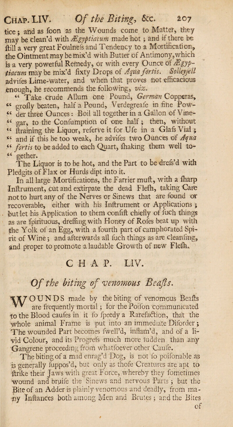 lice; and as foon as the Wounds come to Matter, they may be clean’d with Mgyptiacum made hot ; and if there be ftill a very great Foulnefs and Tendency to a Mortifications, the Ointment may be mix’d with Butter of Antimony, which is a very powerful Remedy, or with every Ounce of AS gyp- tiacum maybe mix’d lixty Drops of Aqua fortis. Solleyj-ell advifes Lime-water, and when that proves not efficacious enough, he recommends the following, viz. “ Take crude Allum one Pound, German Copperas, grofly beaten, half a Pound, Verdegreafe in fine Pow- « der three Ounces: Boil all together in a Gallon of Vine- « gar, to the Confumption of one half; then, without <£ draining the Liquor, referve it for Ufe in a Glafs Vial; and if this be too weak, he advifes two Ounces of Aqua “ forth to be added to each Quart, fhaking them well to- 66 gether. The Liquor is to be hot, and the Part to be drefs’d with Pledgits of Flax or Hurds dipt into it. In all large Mortifications, the Farrier mull, with a (harp Inftrument, cut and extirpate the dead Flefh, taking Caro not to hurt any of the Nerves or Sinews that are found or recoverable, either with his Inftrument or Applications ; but let his Application to them confift chiefly of fuch things as are fpirituous, dreffing with Honey of Rofes beat up with the Yolk of an Egg, with a fourth part of camphorated Spi¬ rit of Wine3 and afterwards ail fuch things as are cleaniing, and proper to promote a laudable Growth of new Flefku. CHAP. LIV. Of the biting of venomous Beajls. OUNDS made by the biting of venomous Beafts ? v are frequently mortal; for the Poifon communicated to the Blood caufes in it fo fpeedy a Rarefaction, that the whole animal Frame is put into an immediate Diforder; The wounded Part becomes fwelPd, inflam’d, and of a li¬ vid Colour, and its Progrefs much more ludden than any Gangrene proceeding from whatfoever other Caufe. The biting of a mad enrag’d Dog, is not fo poifonable as is generally fuppos’d, but only as thofe Creatures are apt to ftrike their Jaws with great Force, whereby they fometirnes wound and bruife the Sinews and nervous Parts; but the Bite of an Adder is plainly venomous and deadly, from ma¬ ny Xnftances both among Men and Brutes 3 and the Bites of