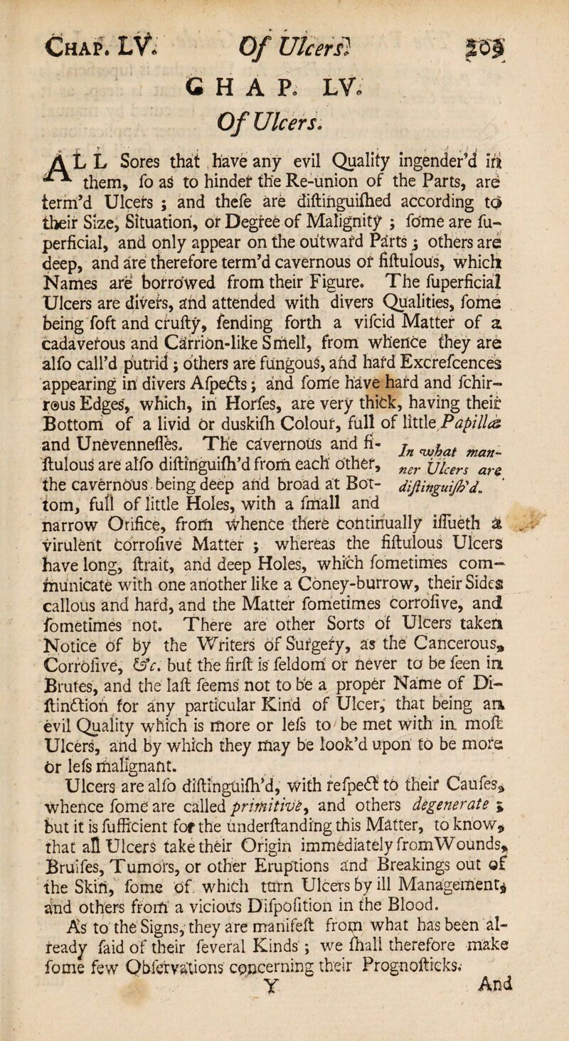 Chap. LV. Of Ulcer si m CHAP. LW Of Ulcers. ALL Sores that, have any evil Quality ingender’d lit them, fo as to hinder the Re-union of the Parts, are term’d Ulcers ; and thefe are diftinguifhed according to their Size, Situation, or Degree of Malignity ; fome are fu- perficial, and only appear on the outward Parts ^ others are deep, and are therefore term’d cavernous of fiftulous, which Names are borrowed from their Figure. The fuperficial Ulcers are divefs, and attended with divers Qualities, fome being foft and crufty, fending forth a vifcid Matter of a cadaverous and Carrion-like Smell, from whence they are alfo call’d putrid; others are fungous, and hard Excrefcences appearing in divers Afpedts; and foirie have hard and fchir- r®us Edges, which, in Horfes, are very thick, having their Bottom of a livid or duskilh Colour, full of little Papilla and Unevennefies. The cavernous and fi- jn ^at man_ ftulous are alfo diftinguifh’d from each other, ner jjicers ara the cavernous being deep arid broad at Bot- diftinguffid. tom, full of little Holes, with a fmall and narrow Orifice, from whence there continually fiftieth & virulent corrofive Matter ; whereas the fiftulous Ulcers have long, ftrait, and deep Holes, which fometimes com¬ municate with one another like a Coney-burrow, their Sides callous and hard, and the Matter fometimes Corrofive, and fometimes not. There are other Sorts of Ulcers taken Notice of by the Writers Of Surgery, as the Cancerous* Corrofive, &V. but the firft is feldorri or never to be feen in Brutes, and the laft feems not to be a proper Name of Di- ftinftiori for any particular Kind of Ulcer, that being an evil Quality which is more or lefs to be met with in, moll Ulcers, and by which they may be look’d upon to be more or lefs malignant. Ulcers are alfo diftinguifh’d, With fefpedl to their Caufes* Whence fome are called primitive, and others degenerate * but it is fufficient fof the underftandi'ng this Matter, to know* that aft Ulcers take their Origin immediately fromWounds* Bruifes, Tumors, or other Eruptions and Breakings out of the Skin, fome Of which turn Ulcers by ill Management* dnd others from a vicious Difpofition in the Blood. As to the Signs, they are manifeft from what has been al¬ ready faid of their feveral Kinds ; we mall therefore make fome few Qbfervations concerning their Prognofticks; Y And