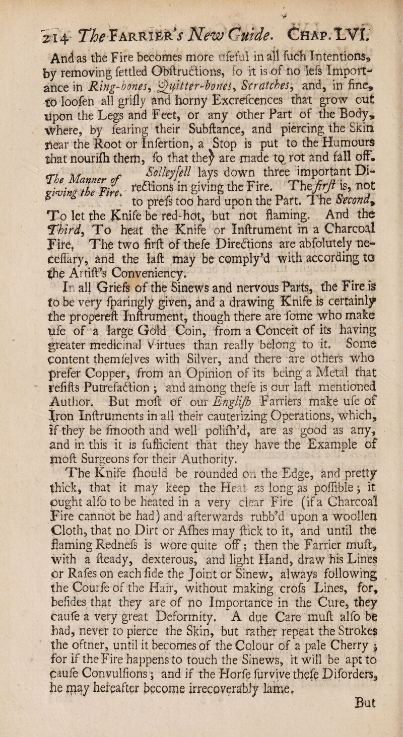 And as the Fire becomes more ufeful in all fuch Intentions* by removing fettled Obftrudtions, fo it is of no lefs Import¬ ance in Ring-bones, Quitter-bones, Scratches, and, in fine* to loofen all grifly and horny Excrefcences that grow out upon the Legs and Feet, or any other Part of the Body* where, by fearing their Subftance, and piercing the Skin Hear the Root or Infertion, a Stop is put to the Humours that nourifh them, fo that the^ are made tp rot and fall off, r Solleyfell lays down three important Di- STrX. rcftions in giving the Fire. Thtfirfi is, not ^ to prefs too hard upon the Part. The Second^ To let the Knife be red-hot, but not flaming. And the Third, To heat the Knife or Inftrument in a Charcoal Firef The two firffc of thefe Directions are abfolutely ne- ceffary, and the laft may be comply?d with according to the Artift’s Conveniency. In all Griefs of the Sinews and nervous Parts, the Fire is to be very fparingly given, and a drawing Knife is certainly5 the propereft Inftrument, though there are fome who make ufe of a large Gold Coin, from a Conceit of its having greater medicinal Virtues than really belong to it. Some Content themfelves with Silver, and there are others who prefer Copper, from an Opinion of its being a Metal that refills PutrefaClion ; and among thefe is our laft mentioned Author. But moft of our Englifh Farriers make ufe of Iron Inftruments in all their cauterizing Operations, which* if they be fmooth and well polifh’d, are as good as any, and in this it is fuflicient that they have the Example of moft Surgeons for their Authority. The Knife fhould be rounded on the Edge, and pretty thick, that it may keep the Heat as long as pofiible; it pught alfo to be heated in a very clear Fire (if a Charcoal Fire cannot be had) and afterwards rubb’d upon a woollen Cloth, that no Dirt or Afhes may flick to it, and until the Earning Rednefs is wore quite off; then the Farrier mult* with a fteady, dexterous, and light Hand, draw his Lines or Rafes on each fide the Joint or Sinew* always following the Courfe of the Hair, without making crofs Lines, for, befides that they are of no Importance in the Cure, they caufe a very great Deformity. A due Care mult alfo be had, never to pierce the Skin, but rather repeat the Strokes the oftner, until it becomes of the Colour of a pale Cherry 5 for if the Fire happens to touch the Sinews, it will be apt to caufe Convulfions; and if the Florfe furvive thefe Diforders, he may hereafter become irrecoverably lame. But