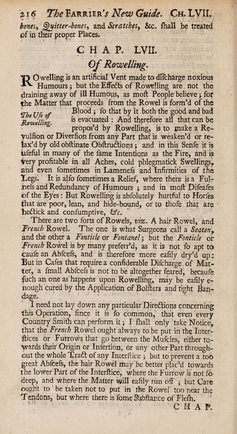 V \ y „ *• :• bones, fitter-tones, and Scratches, &c. {ball be treated of in their proper Places. CHAP. LVIL Of Rowellmg. TJ O welling is an artificial Vent made to difcharge noxious Humours; but the Effeds of Rowelling are not the draining away of ill Humous, as moft People believe; for the Matter that proceeds from the Rowel is form’d of the *Zhe Ufe of Blood; fo that by it both the good and bad iliuielliw & evacuated : And therefore all that can be propos’d by Rowellmg, is to make a Re- yulfion or Diverfion from any Part that is weaken’d or re¬ lax’d by old obftinate Obftrudions; and in this Senfe it is iifeful in many of the fame Intentions as the Fire, and is very profitable in all Aches, cold phlegmatick Swellings, and even fometimes in Lamenefs and Infirmities of the Legs. It is alfo fometimes a Relief, where there is a Ful- riefs and Redundancy of Humours ; and in moft Difeafes of the Eyes: But Rowelling is abfolutely hurtful to Horles that are poor, lean, and hide-bound, or to thofe that are hedick and confumptive, &c. There are two forts of Rowels, viz. A hair Rowel, and French Roweh The one is what Surgeons call a Seaton, and the other a Fonttcle or Fontanel; but the Fonticle or French Rowel is by many preferr’d, as it is not fo apt to caufe an Abfcefs, and is therefore more eafily dry’d up: But in Cafes that require a confiderable Difcharge of Mat¬ ter, a fmall Abfcefs is not to be altogether feared, becaufe fuch an one as happens upon Rowellihg, may be eafily e- liough cured by the Application ofBolfters and tight Ban¬ dage. I need not lay down any particular Qiredions concerning this Operation, linee it is fo common, that even every Country Smith can perform it; I fhall only take Notice, that the French Rowel ought always to be put in‘the Inter¬ laces or Furrows that go between the Mufcles, either to¬ wards their Origin or Infertion, or any other Part through¬ out the whole Trad of any Interface ; but to prevent a too great Abfcefs, the hair Rowel may'be better plac’d towards the lower Part of the Interface, where the Furrow is not fo deep, and where the Matter will eafily run off ; but Care ought to ’ be taken not to put in the Rowel too near the Tendons, but where there is fome Subftance of Flefh. C H A P.