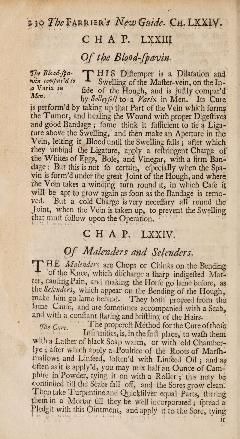 T , J i 1 , ’ • f * - r ■ i .1 V • a « < - CHAP. LXXIII : ! 0/ the Blood-fyavin* fie Blood-fpa- HP HIS Diftemper is a Dilatation and nnn compar'd to «*- Swelling of the Matter-'vein, on the In- a Varix in fide 0jr the Hough, and is juftly compar’d by S alley fell to a Varix in Men. Its Cure |s perform’d by taking up that Part of the Vein which forms the Tumor, and healing the Wound with proper Digeftives and good Bandage ; fome think it fufficient to tie a Liga¬ ture above the Swelling, and then make an Aperture in the Vein, letting it Blood until the Swelling falls; after which they unbind the Ligature, apply a reftringent Charge of the Whites of Eggs, Bole, and Vinegar, with a firm Ban¬ dage : But this is not fo certain, efpecially when the Spa¬ vin is form’d under the great Joint of the Hough, and wrhere the Vein takes a winding turn round it, in which Cafe it will be apt to grow again as foon as the Bandage is remo¬ ved. But a cold Charge is very necefiary all round the Joint, when the Vein is taken up, to prevent the Swelling fliat mull follow upon the Operation. : CHAP. LXXIV. i i . - i \ t Of Malenders and Selenders. r]' H L Malenders are Chops or Chinks on the Bending of the Knee, which difcharge a fharp indigefted Mat¬ ter, caufingPain, and making the Horfe go lame before, as the Selenders, which appear on the Bending of the Hough, Biake him go lame behind. They both proceed from the fame Caufe, and are fometimes accompanied with a Scab, and with a conftant flaring and briftling of the Hairs. *. *rije Cure. Ihe Pr°pereft Method for the Cure of thofe 1 : Infirmities, is, in the firfl place, to walh them with a Lather of black Soap warm, or with old Chamber- lye ; after which apply a Poultice of the Roots of Marfh- inallows and Linfeed, foften’d with Linfeed Oil ; and a# often as it is apply’d, you may mix half an Ounce of Cam-' phire in Powder, tying it on with a Roller j this may be continued till -the Scabs fall off, and the Sores grow clean. Then take Turpentine and Quickfilver equal Parts, Airring them in a Mortar till they be well incorporated ; fpread a' Pledgit with this Ointment, and apply it to the Sore, tving