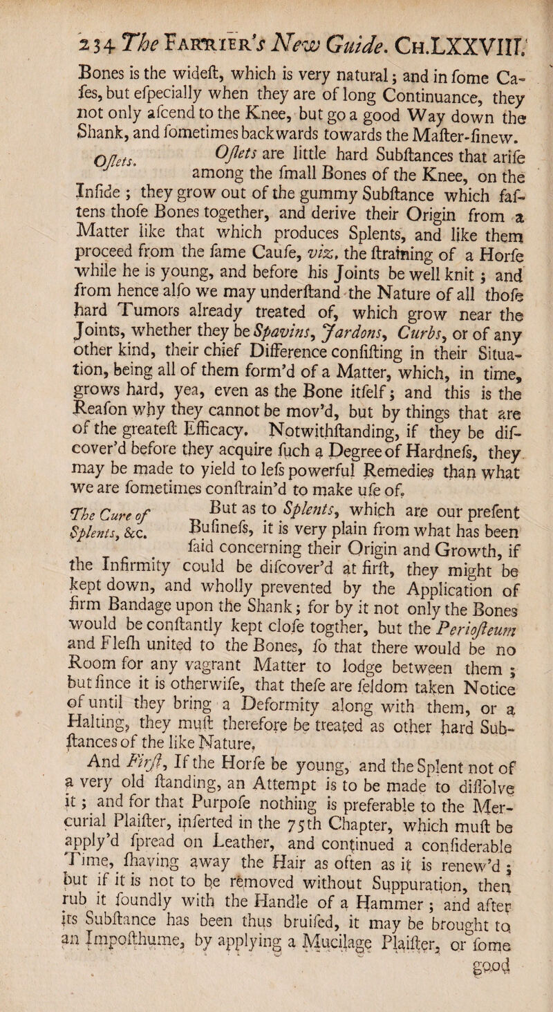 Bones is the wideft, which is very natural; and in fome Ca¬ fes, but efpecially when they are of long Continuance, they not only afcend to the Knee, but go a good Way down the Shank, and fometimes backwards towards the Mafter-finew. Oflets. Opts are little hard Subftances that arife J “ ’ among the fmall Bones of the Knee, on the Infide ; they grow out of the gummy Subftance which faf- tens thofe Bones together, and derive their Origin from a Matter like that which produces Splents, and like them proceed from the fame Caufe, viz, the ftraining of a Horfe while he is young, and before his Joints be well knit; and from hence alfo we may underitand the Nature of all thofe hard Tumors already treated of, which grow near the Joints, whether they be Spavins, Jar dons, Curbs, or of any other kind, their chief Difference conlifting in their Situa¬ tion, being all of them form’d of a Matter, which, in time, grows hard, yea, even as the Bone itfelf; and this is the Keafon why they cannot be mov’d, but by things that are of the greateft Efficacy, Notwithstanding, if they be dis¬ cover’d before they acquire fuch ? Degree of Hardnefs, they may be made to yield to lefs powerful Remedies than what we are fometimes conftrain’d to make ufe of? The Cure of But as to Splents, which are our prefent Splents, &c. Bufinefs, it is very plain from what has been faid concerning their Origin and Growth, if the Infirmity could be difcover’d at firft, they might be kept down, and wholly prevented by the Application of firm Bandage upon the Shank; for by it not only the Bones would be conftantly kept clofe togther, but the Periojieunz and Flefh united to the Bones, fo that there would be no Room for any vagrant Matter to lodge between them ; but fince it is otherwife, that thefe are fejdom taken Notice of until they bring a Deformity along with them, or a Halting, they muft therefore be treated as other hard Sub¬ ftances of the like Nature, And Fuji, If the Horfe be young, and theSpIent not of a very old ftanding, an Attempt is to be made to difiolve it; and for that Purpofe nothing is preferable to the Mer- curM Plaifter, ipferted in the 75th Chapter, which muft be apply’d fpread on Leather, and continued a confiderabie Time,, fhaving away the Hair as often as ft is renew’d 5 but if it is not to fie removed without Suppuration, then rub it ioundly with the Handle of a Hammer ; and after its Subftance has been thus bruifed, it may be brought tq an Impofthume, by applying a Mucftage Plaifter, onfome g?od